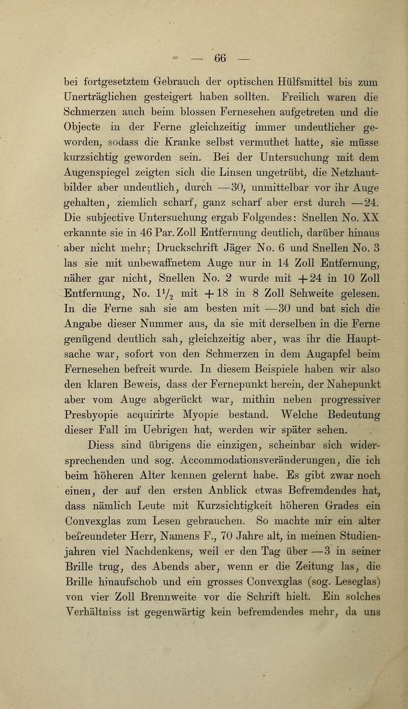 bei fortgesetztem Gebrauch der optischen Hülfsmittel bis zum Unerträglichen gesteigert haben sollten. Freilich waren die Schmerzen auch beim blossen Fernesehen aufgetreten und die Objecte in der Ferne gleichzeitig immer undeutlicher ge- worden, sodass die Kranke selbst vermuthet hatte, sie müsse kurzsichtig geworden sein. Bei der Untersuchung mit dem Augenspiegel zeigten sich die Linsen ungetrübt, die Netzhaut- bilder aber undeutlich, durch —30, unmittelbar vor ihr Auge gehalten, ziemlich scharf, ganz scharf aber erst durch —24. Die subjective Untersuchung ergab Folgendes: Snellen No. XX erkannte sie in 46 Par. Zoll Entfernung deutlich, darüber hinaus aber nicht mehr; Druckschrift Jäger No. 6 und Snellen No. 3 las sie mit unbewaffnetem Auge nur in 14 Zoll Entfernung, näher gar nicht, Snellen No. 2 wurde mit +24 in 10 Zoll Entfernung, No. V/2 mit +18 in 8 Zoll Sehweite gelesen. In die Ferne sah sie am besten mit —30 und bat sich die Angabe dieser Nummer aus, da sie mit derselben in die Ferne genügend deutlich sah, gleichzeitig aber, was ihr die Haupt- sache war, sofort von den Schmerzen in dem Augapfel beim Fernesehen befreit wurde. In diesem Beispiele haben wir also den klaren Beweis, dass der Fernepunkt herein, der Nahepunkt aber vom Auge abgerückt war, mithin neben progressiver Presbyopie acquirirte Myopie bestand. Welche Bedeutung dieser Fall im Uebrigen hat, werden wir später sehen. Diess sind übrigens die einzigen, scheinbar sich wider- sprechenden und sog. Accommodationsveränderungen, die ich beim höheren Alter kennen gelernt habe. Es gibt zwar noch einen, der auf den ersten Anblick etwas Befremdendes hat, dass nämlich Leute mit Kurzsichtigkeit höheren Grades ein Convexglas zum Lesen gebrauchen. So machte mir ein alter befreundeter Herr, Namens F., 70 Jahre alt, in meinen Studien- jahren viel Nachdenkens, weil er den Tag über —3 in seiner Brille trug, des Abends aber, wenn er die Zeitung las, die Brille hinaufschob und ein grosses Convexglas (sog. Leseglas) von vier Zoll Brennweite vor die Schrift hielt. Ein solches Verhältniss ist gegenwärtig kein befremdendes mehr, da uns