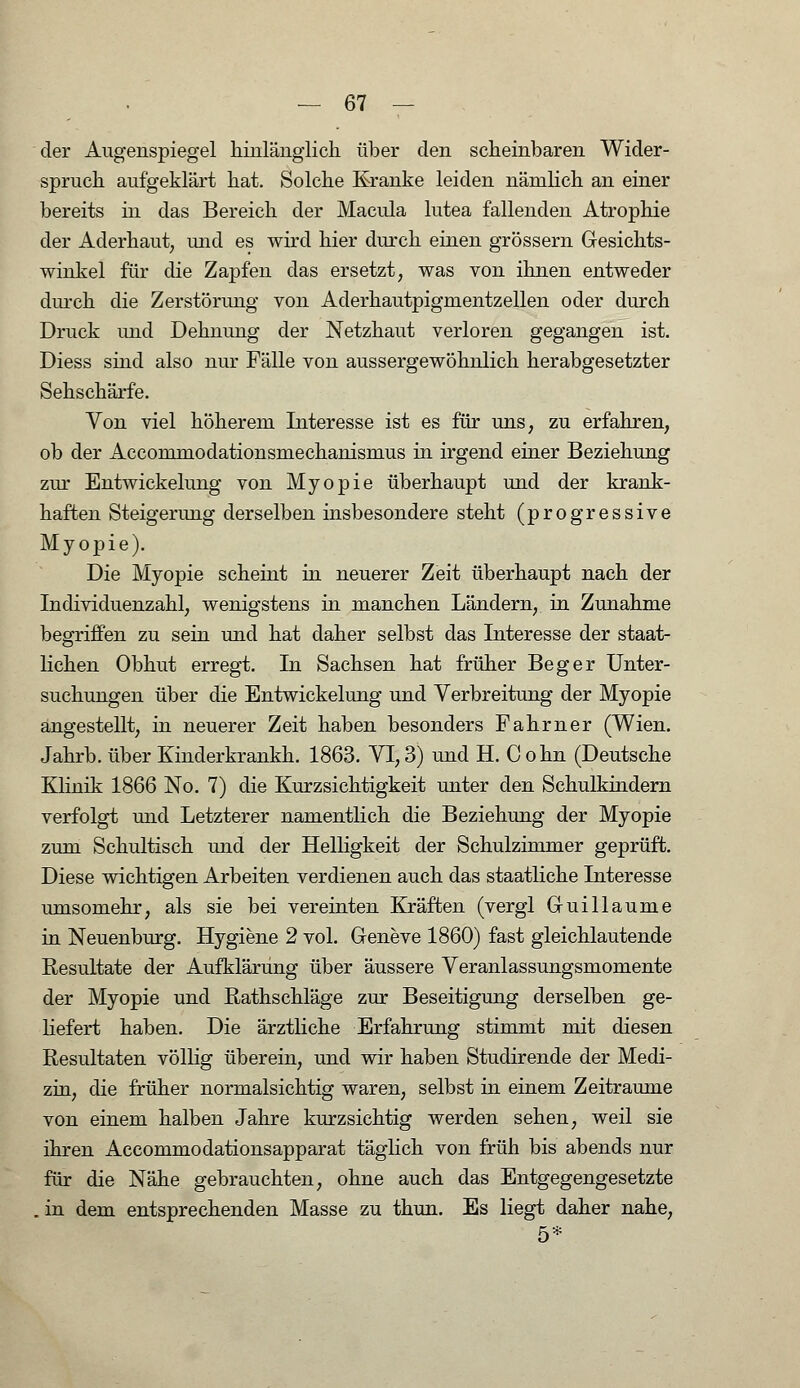 der Augenspiegel hinlänglich, über den scheinbaren Wider- spruch aufgeklärt hat. Solche Kranke leiden nämlich an einer bereits in das Bereich der Macula lutea fallenden Atrophie der Aderhaut, und es wird hier durch einen grössern Gesichts- winkel für die Zapfen das ersetzt, was von ihnen entweder durch die Zerstörung von Aderhautpigmentzellen oder durch Druck und Dehnung der Netzhaut verloren gegangen ist. Diess sind also nur Fälle von aussergewöhnlich herabgesetzter Sehschärfe. Von viel höherem Interesse ist es für uns, zu erfahren, ob der Accommodationsmechanismus in irgend einer Beziehung zur Entwickelung von Myopie überhaupt und der krank- haften Steigerung derselben insbesondere steht (progressive Myopie). Die Myopie scheint in neuerer Zeit überhaupt nach der Individuenzahl, wenigstens in manchen Ländern, in Zunahme begriffen zu sein und hat daher selbst das Interesse der staat- lichen Obhut erregt. In Sachsen hat früher Beger Unter- suchungen über die Entwickelung und Verbreitung der Myopie angestellt, in neuerer Zeit haben besonders Fahrner (Wien. Jahrb. über Kinderkrankh. 1863. VI, 3) und H. Cohn (Deutsche Klinik 1866 No. 7) die Kurzsichtigkeit unter den Schulkindern verfolgt und Letzterer namentlich die Beziehung der Myopie zum Schultisch und der Helligkeit der Schulzimmer geprüft. Diese wichtigen Arbeiten verdienen auch das staatliche Interesse umsomehr, als sie bei vereinten Kräften (vergl Guillaume in Neuenburg. Hygiene 2 vol. Geneve 1860) fast gleichlautende Resultate der Aufklärung über äussere Veranlassungsmomente der Myopie und Rathschläge zur Beseitigung derselben ge- liefert haben. Die ärztliche Erfahrung stimmt mit diesen Resultaten völlig überein, und wir haben Studirende der Medi- zin, die früher normalsichtig waren, selbst in einem Zeiträume von einem halben Jahre kurzsichtig werden sehen, weil sie ihren Accommodationsapparat täglich von früh bis abends nur für die Nähe gebrauchten, ohne auch das Entgegengesetzte . in dem entsprechenden Masse zu thun. Es liegt daher nahe, 5*