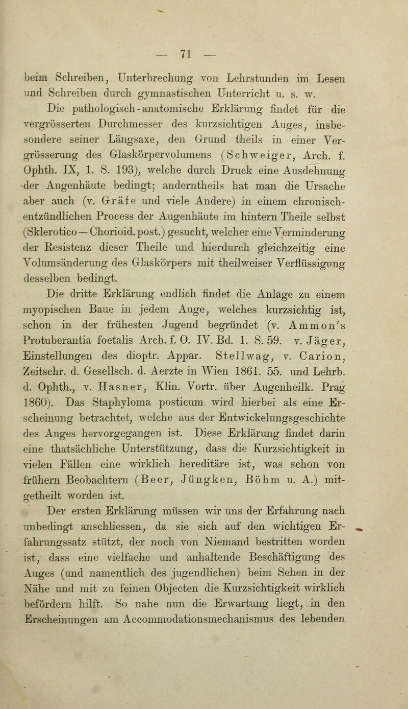 beirn Schreiben, Unterbrechung von Lehrstunden im Lesen und Schreiben durch gymnastischen Unterricht u. s. w. Die pathologisch-anatomische Erklärung findet für die vergrösserten Durchmesser des kurzsichtigen Auges; insbe- sondere seiner Längsaxe; den Grund theils in einer Ver- grösserung des Glaskörpervolumens (Schweiger, Arch. f. Ophth. IX, 1. S. 193;, welche durch Druck eine Ausdehnung -der Augenhäute bedingt; andemtheils hat man die Ursache aber auch (v. Gräfe und viele Andere) in einem chronisch- entzündlichen Process der Augenhäute im hintern Theile selbst (Sklerotico —Chorioid.post.j gesucht, welcher eine Verminderung der Resistenz dieser Theile und hierdurch gleichzeitig eine Volumsänderimg des Glaskörpers mit theilweiser Verflüssigung desselben bedingt. Die dritte Erklärung endlich findet die Anlage zu einem myopischen Baue in jedem Auge, welches kurzsichtig ist, schon in der frühesten Jugend begründet (v. Ammon's Protuberantia f'oetalis Arch. f. 0. IV. Bd. 1. S. 59. v. Jäger, Einstellungen des dioptr. Appar. Stellwag, v. Garion, Zeitschr. d. Gesellsch. d. Aerzte in Wien 1861. 55. und Lehrb. d. Ophth., v. Hasner, Kim. Vortr. über Augenheilk. Prag 1860). Das Staphyloma posticum wird hierbei als eine Er- scheinung betrachtet, welche aus der Entwicklungsgeschichte des Auges hervorgegangen ist. Diese Erklärung findet darin eine thatsächliche Unterstützung, dass die Kurzsichtigkeit in vielen Fällen eine wirklich hereditäre ist, was schon von frühem Beobachtern (Beer, Jüngken, Böhm u. A.) mit- getheilt worden ist. Der ersten Erklärung müssen wir uns der Erfahrung nach unbedingt anschliessen, da sie sich auf den wichtigen Er- fahrungssatz stützt, der noch von Niemand bestritten worden ist, dass eine vielfache und anhaltende Beschäftigung des Auges (und namentlich des jugendlichen) beim Sehen in der Xähe und mit zu feinen Objecten die Kurzsichtigkeit wirklich befördern hilft. So nahe nun die Erwartung liegt, in den Erscheinungen am Accommodationsmechanismus des lebenden