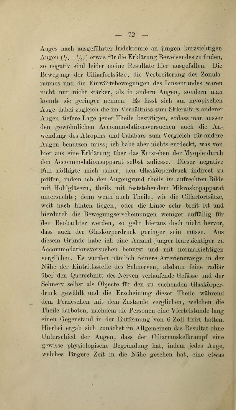 Auges nach ausgeführter Iridektomie an jungen kurzsichtigen Augen (Y8—yi0) etwas für die Erklärung Beweisendes zu finden, so negativ sind leider meine Resultate hier ausgefallen. Die Bewegung der Ciliarfortsätze, die Verbreiterung des Zonula- raumes und die Einwärtsbewegungen des Linsenrandes waren nicht nur nicht stärker, als in andern Augen, sondern man konnte' sie geringer nennen. Es lässt sich am myopischen Auge dabei zugleich die im Verhältniss zum Skleralfalz anderer Augen tiefere Lage jener Theile bestätigen, sodass man ausser den gewöhnlichen Accommodationsversuchen auch die An- wendung des Atropins und Calabars zum Vergleich für andere Augen benutzen muss; ich habe aber nichts entdeckt, was von hier aus eine Erklärung über das Entstehen der Myopie durch den Accommodationsapparat selbst zuliesse. Dieser negative Fall nöthigte mich daher, den Glaskörperdruck indirect zu prüfen, indem ich den Augengrund theils im aufrechten Bilde mit Hohlgläsern, theils mit feststehendem Mikroskopapparat untersuchte; denn wenn auch Theile, wie die Ciliarfortsätze, weit nach hinten liegen, oder die Linse sehr breit ist und hierdurch die Bewegungserscheinungen weniger auffällig für den Beobachter werden, so geht hieraus doch nicht hervor, dass auch der Glaskörperdruck geringer sein müsse. Aus diesem Grunde habe ich eine Anzahl junger Kurzsichtiger zu Accommodationsversuchen benutzt und mit normalsichtigen verglichen. Es wurden nämlich feinere Arterienzweige in der Nähe.der Eintrittsstelle des Sehnerven, alsdann feine radiär über den Querschnitt des Nerven verlaufende Gefässe und der Sehnerv selbst als Objecte für den zu suchenden Glaskörper- druck gewählt und die Erscheinung dieser Theile während dem Fernesehen mit dem Zustande verglichen, welchen die Theile darboten, nachdem die Personen eine Viertelstunde lang einen Gegenstand in der Entfernung von 6 Zoll fixirt hatten. Hierbei ergab sich zunächst im Allgemeinen das Resultat ohne Unterschied der Augen, dass der Ciliarmuskelkrampf eine gewisse physiologische Begründung hat, indem jedes Auge, welches längere Zeit in die Nähe gesehen hat, eine etwas