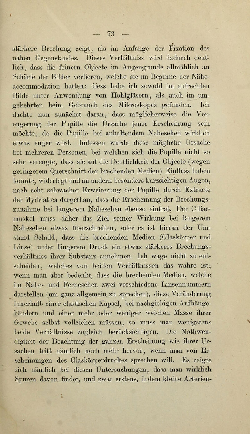 stärkere Brechung zeigt, als im Anfange der Fixation des nahen Gegenstandes. Dieses Verh'ältniss wird dadurch deut- lich, dass die feinern Objecte im Augengrunde allmählich an Schärfe der Bilder verlieren, welche sie im Beginne der Nähe- accommodation hatten; diess habe ich sowohl im aufrechten Bilde unter Anwendung von Hohlgläsern, als auch im um- gekehrten beim Gebrauch des Mikroskopes gefunden. Ich dachte nun zunächst daran, dass möglicherweise die Ver- engerung der Pupille die Ursache jener Erscheinung sein möchte, da die Pupille bei anhaltendem Nahesehen wirklich etwas enger wird. Indessen wurde diese mögliche Ursache bei mehreren Personen, bei welchen sich die Pupille nicht so sehr verengte, dass sie auf die Deutlichkeit der Objecte (wegen geringerem Querschnitt der brechenden Medien) Einfmss haben konnte, widerlegt und an andern besonders kurzsichtigen Augen, nach sehr schwacher Erweiterung der Pupille durch Extracte der Mydriatica dargethan, dass die Erscheinung der Brechungs- zunahme bei längerem Nahesehen ebenso eintrat. Der Ciliar- muskel muss daher das Ziel seiner Wirkung bei längerem Nahesehen etwas überschreiten, oder es ist hieran der Um- stand Schuld, dass die brechenden Medien (Glaskörper und Linse) unter längerem Druck ein etwas stärkeres Brechungs- verhältniss ihrer Substanz annehmen. Ich wage nicht zu ent- scheiden, Welches von beiden Verhältnissen das wahre ist; wenn man aber bedenkt, dass die brechenden Medien, welche im Nahe- und Fernesehen zwei verschiedene Linsennummern darstellen (um ganz allgemein zu sprechen), diese Veränderung innerhalb einer elastischen Kapsel, bei nachgiebigen Aufhänge- bändern und einer mehr oder weniger weichen Masse ihrer Gewebe selbst vollziehen müssen, so muss man wenigstens beide Verhältnisse zugleich berücksichtigen. Die Notwen- digkeit der Beachtung der ganzen Erscheinung wie ihrer Ur- sachen tritt nämlich noch mehr hervor, wenn man von Er- scheinungen des Glaskörperdruckes .sprechen will. Es zeigte sich nämlich bei diesen Untersuchungen, dass man wirklich Spuren davon findet, und zwar erstens, indem kleine Arterien-