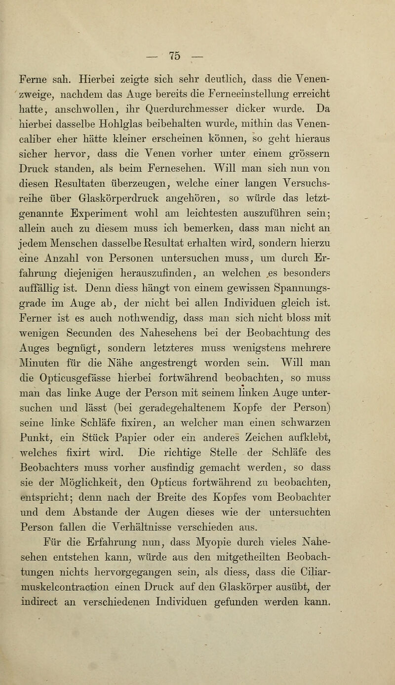 Ferne sali. Hierbei zeigte sich sehr deutlich, class die Venen- zweige, nachdem das Auge bereits die Ferneeinstellung erreicht hatte, anschwollen, ihr Querdurchmesser dicker wurde. Da hierbei dasselbe Hohlglas beibehalten wurde, mithin das Venen- caliber eher hätte kleiner erscheinen können, so geht hieraus sicher hervor, dass die Venen vorher unter einem grössern Druck standen, als beim Fernesehen. Will man sich nun von diesen Resultaten überzeugen, welche einer langen Versuchs- reihe über Glaskörperdruck angehören, so würde das letzt- genannte Experiment wohl am leichtesten auszuführen sein; allein auch zu diesem muss ich bemerken, dass man nicht an jedem Menschen dasselbe Resultat erhalten wird, sondern hierzu eine Anzahl von Personen untersuchen muss, um durch Er- fahrung diejenigen herauszufinden, an welchen ,es besonders auffällig ist. Denn diess hängt von einem gewissen Spannungs- grade im Auge ab, der nicht bei allen Individuen gleich ist. Ferner ist es auch nothwendig, dass man sich nicht bloss mit wenigen Secunden des Nahesehens bei der Beobachtung des Auges begnügt, sondern letzteres muss wenigstens mehrere Minuten für die Nähe angestrengt worden sein. Will man die Opticusgefässe hierbei fortwährend beobachten, so muss man das linke Auge der Person mit seinem linken Auge unter- suchen und lässt (bei geradegehaltenem Kopfe der Person) seine linke Schläfe fixiren, an welcher man einen schwarzen Punkt, ein Stück Papier oder ein anderes Zeichen aufklebt, welches fixirt wird. Die richtige Stelle der Schläfe des Beobachters muss vorher ausfindig gemacht werden, so dass sie der Möglichkeit, den Opticus fortwährend zu beobachten, entspricht; denn nach der Breite des Kopfes vom Beobachter und dem Abstände der Augen dieses wie der untersuchten Person fallen die Verhältnisse verschieden aus. Für die Erfahrung nun, dass Myopie durch vieles Nahe- sehen entstehen kann, würde aus den mitgetheilten Beobach- tungen nichts hervorgegangen sein, als diess, dass die Ciliar- muskelcontraction einen Druck auf den Glaskörper ausübt, der indirect an verschiedenen Individuen gefunden werden kann.