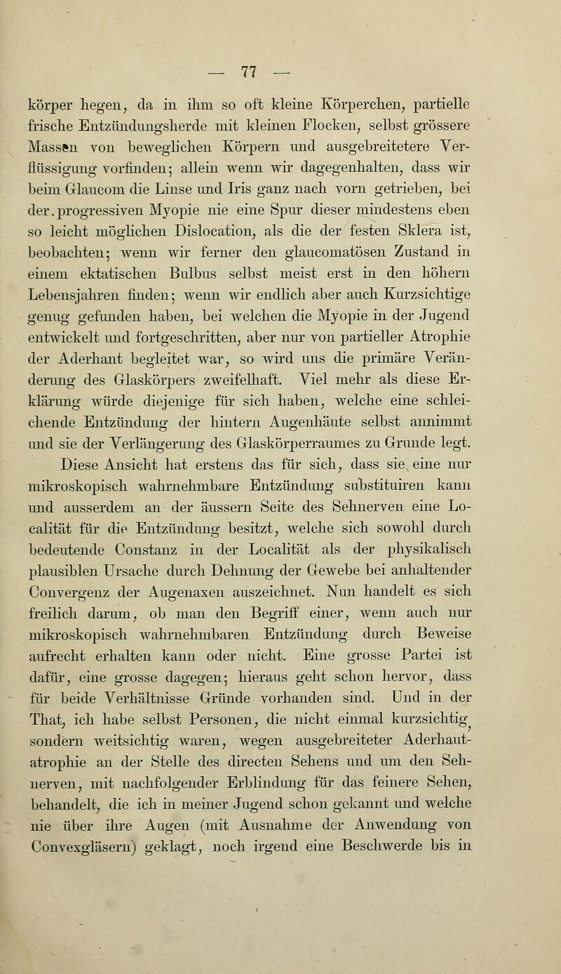 körper hegen, da in ihm so oft kleine Körperchen, partielle frische Entzündungsherde mit kleinen Flocken, selbst grössere Massen von beweglichen Körpern und ausgebreitetere Ver- flüssigung vorfinden; allein wenn wir dagegenhalten, dass wir beim Glaucom die Linse und Iris ganz nach vorn getrieben, bei der.progressiven Myopie nie eine Spur dieser mindestens eben so leicht möglichen Dislocation, als die der festen Sklera ist, beobachten; wenn wir ferner den glaucomatösen Zustand in einem ektatischen Bulbus selbst meist erst in den höhern Lebensjahren finden; wenn wir endlich aber auch Kurzsichtige genug gefunden haben, bei welchen die Myopie in der Jugend entwickelt und fortgeschritten, aber nur von partieller Atrophie der Aderhant begleitet war, so wird uns die primäre Verän- derung des Glaskörpers zweifelhaft. Viel mehr als diese Er- klärung würde diejenige für sich haben, welche eine schlei- chende Entzündung der hintern Augenhäute selbst annimmt und sie der Verlängerung des Glaskörperraumes zu Grunde legt. Diese Ansicht hat erstens das für sich, dass sie eine nur mikroskopisch wahrnehmbare Entzündimg substituiren kann und ausserdem an der äussern Seite des Sehnerven eine Lo- calität für die Entzündung besitzt, welche sich sowohl durch bedeutende Constanz in der Localität als der physikalisch plausiblen Ursache durch Dehnung der Gewebe bei anhaltender Convergenz der Augenaxen auszeichnet. Nim handelt es sich freilich darum, ob man den Begriff einer, wenn auch nur mikroskopisch wahrnehmbaren Entzündung durch Beweise aufrecht erhalten kami oder nicht. Eine grosse Partei ist dafür, eine grosse dagegen; hieraus geht schon hervor, dass für beide Verhältnisse Gründe vorhanden sind. Und in der That, ich habe selbst Personen, die nicht einmal kurzsichtig sondern weitsichtig waren, wegen ausgebreiteter Aderhaut- atrophie an der Stelle des directen Sehens und um den Seh- nerven, mit nachfolgender Erblindung für das feinere Sehen, behandelt, die ich in meiner Jugend schon gekannt und welche nie über ihre Augen (mit Ausnahme der Anwendung von Convexgläsern) geklagt, noch irgend eine Beschwerde bis in