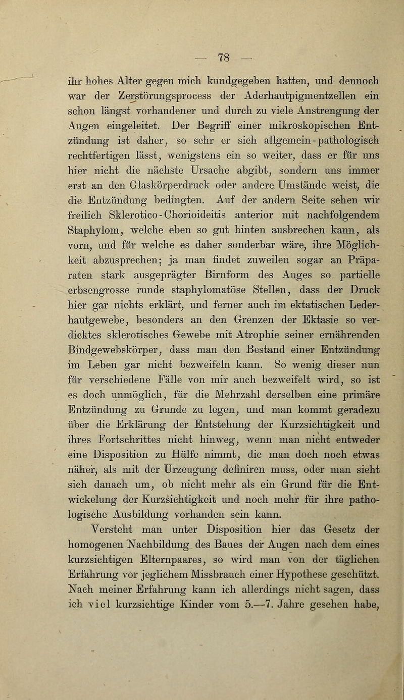 ihr hohes Alter gegen mich kundgegeben hatten, und dennoch war der Zerstörungsprocess der Aderhautpigmentzellen ein schon längst vorhandener und durch zu viele Anstrengung der Augen eingeleitet. Der Begriff einer mikroskopischen Ent- zündung ist daher; so sehr er sich allgemein - pathologisch rechtfertigen lässt; wenigstens ein so weiter, dass er für uns hier nicht die nächste Ursache abgibt, sondern uns immer erst an den Glaskörperdruck oder andere Umstände weist, die die Entzündung bedingten. Auf der andern Seite sehen wir freilich Sklerotico - Chorioideitis anterior mit nachfolgendem Staphylom, welche eben so gut hinten ausbrechen kann, als vorn, und für welche es daher sonderbar wäre, ihre Möglich- keit abzusprechen; ja man findet zuweilen sogar an Präpa- raten stark ausgeprägter ßirnform des Auges so partielle erbsengrosse runde staphylomatöse Stellen, dass der Druck hier gar nichts erklärt, und ferner auch im ektatischen Leder- hautgewebe, besonders an den Grenzen der Ektasie so ver- dicktes sklerotisches Gewebe mit Atrophie seiner ernährenden Bindgewebskörper, dass man den Bestand einer Entzündung im Leben gar nicht bezweifeln kann. So wenig dieser nun für verschiedene Fälle von mir auch bezweifelt wird, so ist es doch unmöglich, für die Mehrzahl derselben eine primäre Entzündung zu Grunde zu legen, und man kommt geradezu über die Erklärung der Entstehung der Kurzsichtigkeit und ihres Fortschrittes nicht hinweg, wenn man nicht entweder eine Disposition zu Hülfe nimmt, die man doch noch etwas näher, als mit der Urzeugung definiren muss, oder man sieht sich danach um, ob nicht mehr als ein Grund für die Ent- wickelung der Kurzsichtigkeit und noch mehr für ihre patho- logische Ausbildung vorhanden sein kann. Versteht man unter Disposition hier das Gesetz der homogenen Nachbildung des Baues der Augen nach dem eines kurzsichtigen Elternpaares, so wird man von der täglichen Erfahrung vor jeglichem Missbrauch einer Hypothese geschützt. Nach meiner Erfahrung kann ich allerdings nicht sagen, dass ich viel kurzsichtige Kinder vom 5.—7. Jahre gesehen habe,