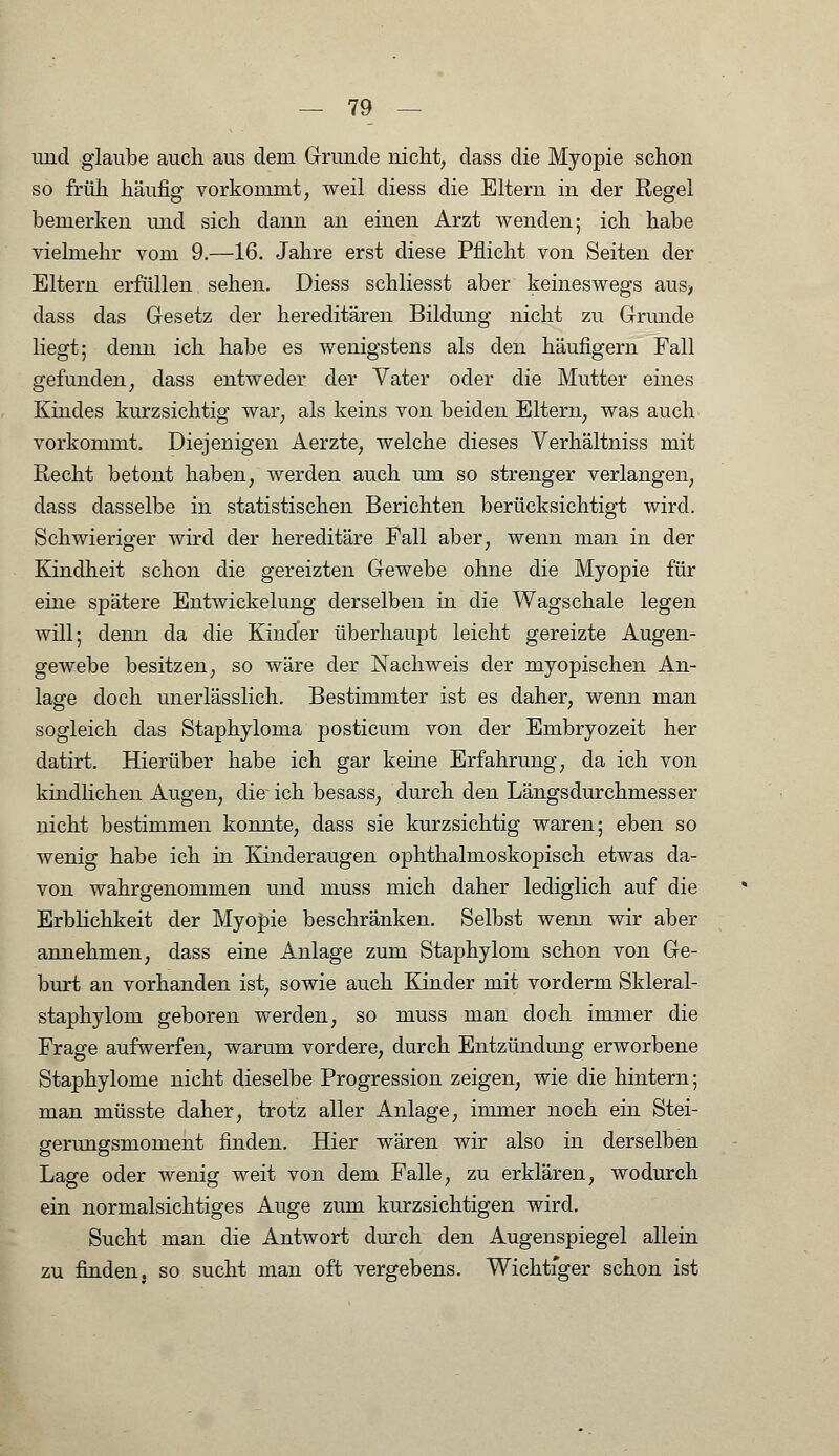 und glaube auch aus dem Grunde nicht, dass die Myopie schon so früh häufig vorkommt; weil diess die Eltern in der Regel bemerken und sich dann an einen Arzt wenden; ich habe vielmehr vom 9.—16. Jahre erst diese Pflicht von Seiten der Eltern erfüllen sehen. Diess schliesst aber keineswegs aus> dass das Gesetz der hereditären Bildung nicht zu Grunde liegt; denn ich habe es wenigstens als den häufigem Fall gefunden, dass entweder der Vater oder die Mutter eines Kindes kurzsichtig war, als keins von beiden Eltern, was auch vorkommt. Diejenigen Aerzte, welche dieses Verhältniss mit Recht betont haben, werden auch um so strenger verlangen, dass dasselbe in statistischen Berichten berücksichtigt wird. Schwieriger wird der hereditäre Fall aber, wenn man in der Kindheit schon die gereizten Gewebe ohne die Myopie für eine spätere Entwickelung derselben in die Wagschale legen will; denn da die Kinder überhaupt leicht gereizte Augen- gewebe besitzen, so wäre der Nachweis der myopischen An- lage doch unerlässlich. Bestimmter ist es daher, wenn man sogleich das Staphyloma posticum von der Embryozeit her datirt. Hierüber habe ich gar keine Erfahrung, da ich von kindlichen Augen, die- ich besass, durch den Längsdurchmesser nicht bestimmen konnte, dass sie kurzsichtig waren; eben so wenig habe ich in Kinderaugen ophthalmoskopisch etwas da- von wahrgenommen und muss mich daher lediglich auf die Erblichkeit der Myopie beschränken. Selbst wenn wir aber annehmen, dass eine Anlage zum Staphylom schon von Ge- burt an vorhanden ist, sowie auch Kinder mit vorderm Skleral- staphylom geboren werden, so muss man doch immer die Frage aufwerfen, warum vordere, durch Entzündung erworbene Staphylome nicht dieselbe Progression zeigen, wie die hintern; man müsste daher, trotz aller Anlage, immer noch ein Stei- gerungsmoment finden. Hier wären wir also in derselben Lage oder wenig weit von dem Falle, zu erklären, wodurch ein normalsichtiges Auge zum kurzsichtigen wird. Sucht man die Antwort durch den Augenspiegel allein zu finden, so sucht man oft vergebens. Wichtiger schon ist