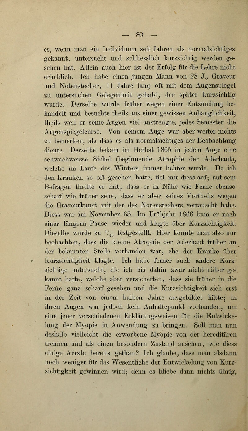 es, wenn man ein Individuum seit Jahren als normalsichtiges gekannt, untersucht und schliesslich kurzsichtig werden ge- sehen hat. Allein auch hier ist der Erfolg für die Lehre nicht erheblich. Ich habe einen jungen Mann von 28 J., Graveur und Notenstecher, 11 Jahre lang oft mit dem Augenspiegel zu untersuchen Gelegenheit gehabt, der später kurzsichtig wurde. Derselbe wurde früher wegen einer Entzündung be- handelt und besuchte theils aus einer gewissen Anhänglichkeit, theils weil er seine Augen viel anstrengte, jedes Semester die Augenspiegelcurse. Von seinem Auge war aber weiter nichts zu bemerken, als däss es als normalsichtiges der Beobachtung diente. Derselbe bekam im Herbst 1865 in jedem Auge eine schwachweisse Sichel (beginnende Atrophie der Aderhaut), welche im Laufe des Winters immer lichter wurde. Da ich den Kranken so oft gesehen hatte, fiel mir diess auf 5 auf sein Befragen theilte er mit, dass er in Nähe wie Ferne ebenso scharf wie früher sehe, dass er aber seines Vortheils wegen die Graveurkunst mit der des Notenstechers vertauscht habe. Diess war im November 65. Im Frühjahr 1866 kam er nach einer längern Pause wieder und klagte über Kurzsichtigkeit. Dieselbe wurde zu '/40 festgestellt. Hier konnte man also nur beobachten, dass die kleine Atrophie der Aderhaut früher an der bekannten Stelle vorhanden war, ehe der Kranke über Kurzsichtigkeit klagte. Ich habe ferner auch andere Kurz- sichtige untersucht, die ich bis dahin Zwar nicht näher ge- kannt hatte, welche aber versicherten, dass sie früher in die Ferne ganz scharf gesehen und die Kurzsichtigkeit sich erst in der Zeit von einem halben Jahre ausgebildet hätte; in ihren Augen war jedoch kein Anhaltepunkt vorhanden, um eine jener verschiedenen Erklärungsweisen für die Entwicke- lung der Myopie in Anwendung zu bringen. Soll man nun deshalb vielleicht die erworbene Myopie von der hereditären trennen und als einen besondern Zustand ansehen, wie diess einige Aerzte bereits gethan? Ich glaube, dass man alsdann noch weniger für das Wesentliche der Entwickelung von Kurz- sichtigkeit gewinnen wird; denn es bliebe dann nichts übrig,