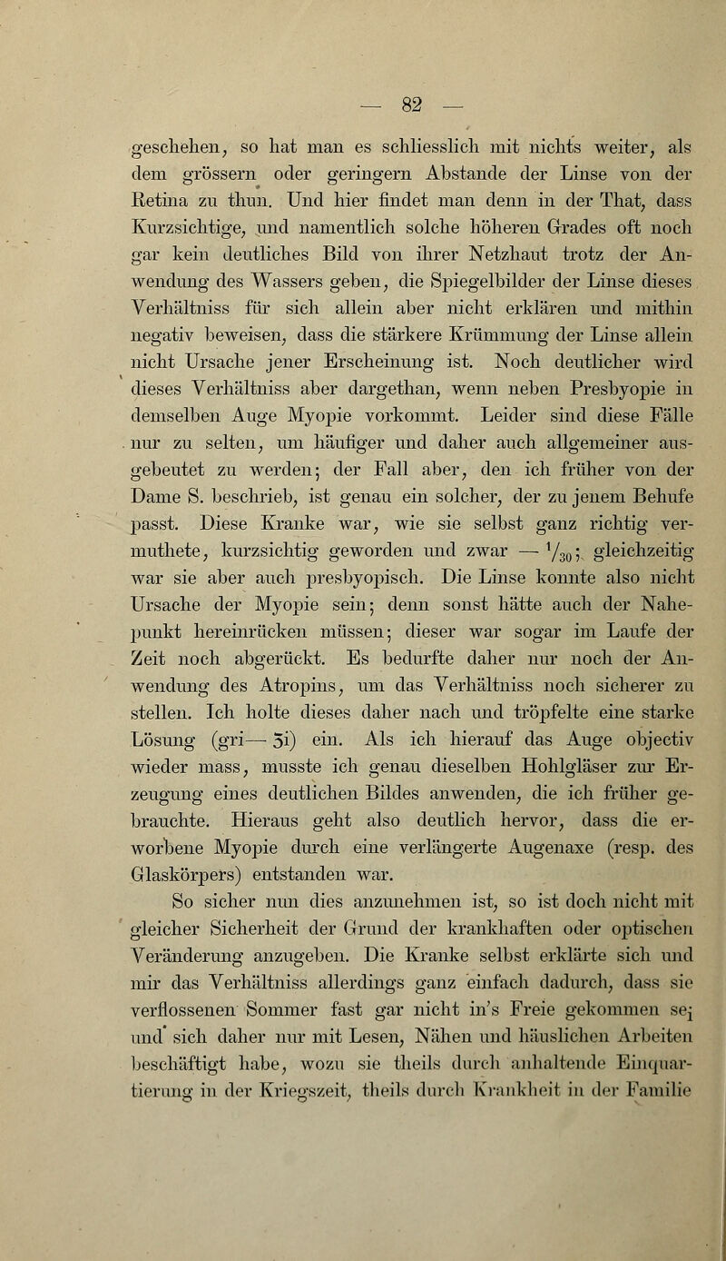 geschehen, so hat man es schliesslich mit nichts weiter, als dem grössern oder geringern Abstände der Linse von der Retina zu thnn. Und hier findet man denn in der That, dass Kurzsichtige, und namentlich solche höheren Grades oft noch gar kein deutliches Bild von ihrer Netzhaut trotz der An- wendung des Wassers geben, die Spiegelbilder der Linse dieses Verhältniss für sich allein aber nicht erklären und mithin negativ beweisen, dass die stärkere Krümmung der Linse allein nicht Ursache jener Erscheinung ist. Noch deutlicher wird dieses Verhältniss aber dargethan, wenn neben Presbyopie in demselben Auge Myopie vorkommt. Leider sind diese Fälle nur zu selten, um häufiger und daher auch allgemeiner aus- gebeutet zu werden; der Fall aber, den ich früher von der Dame S. beschrieb, ist genau ein solcher, der zu jenem Behufe passt. Diese Kranke war, wie sie selbst ganz richtig ver- muthete, kurzsichtig geworden und zwar — Y30; gleichzeitig war sie aber auch presbyopisch. Die Linse konnte also nicht Ursache der Myopie sein; denn sonst hätte auch der Nahe- punkt hereinrücken müssen; dieser war sogar im Laufe der Zeit noch abgerückt. Es bedurfte daher nur noch der An- wendung des Atropins, um das Verhältniss noch sicherer zu stellen. Ich holte dieses daher nach und tröpfelte eine starke Lösung (gri—■ 5i) ein. Als ich hierauf das Auge objectiv wieder mass, musste ich genau dieselben Hohlgläser zur Er- zeugung eines deutlichen Bildes anwenden, die ich früher ge- brauchte. Hieraus geht also deutlich hervor, dass die er- worbene Myopie durch eine verlängerte Augenaxe (resp. des Glaskörpers) entstanden war. So sicher nun dies anzunehmen ist, so ist doch nicht mit gleicher Sicherheit der Grund der krankhaften oder optischen Veränderung anzugeben. Die Kranke selbst erklärte sich und mir das Verhältniss allerdings ganz einfach dadurch, dass sie verflossenen Sommer fast gar nicht in's Freie gekommen sej und sich daher nur mit Lesen, Nähen und häuslichen Arbeiten beschäftigt habe, wozu sie theils durch anhaltende Einquar- tierung in der Kriegszeit, theils durch Krankheit in der Familie