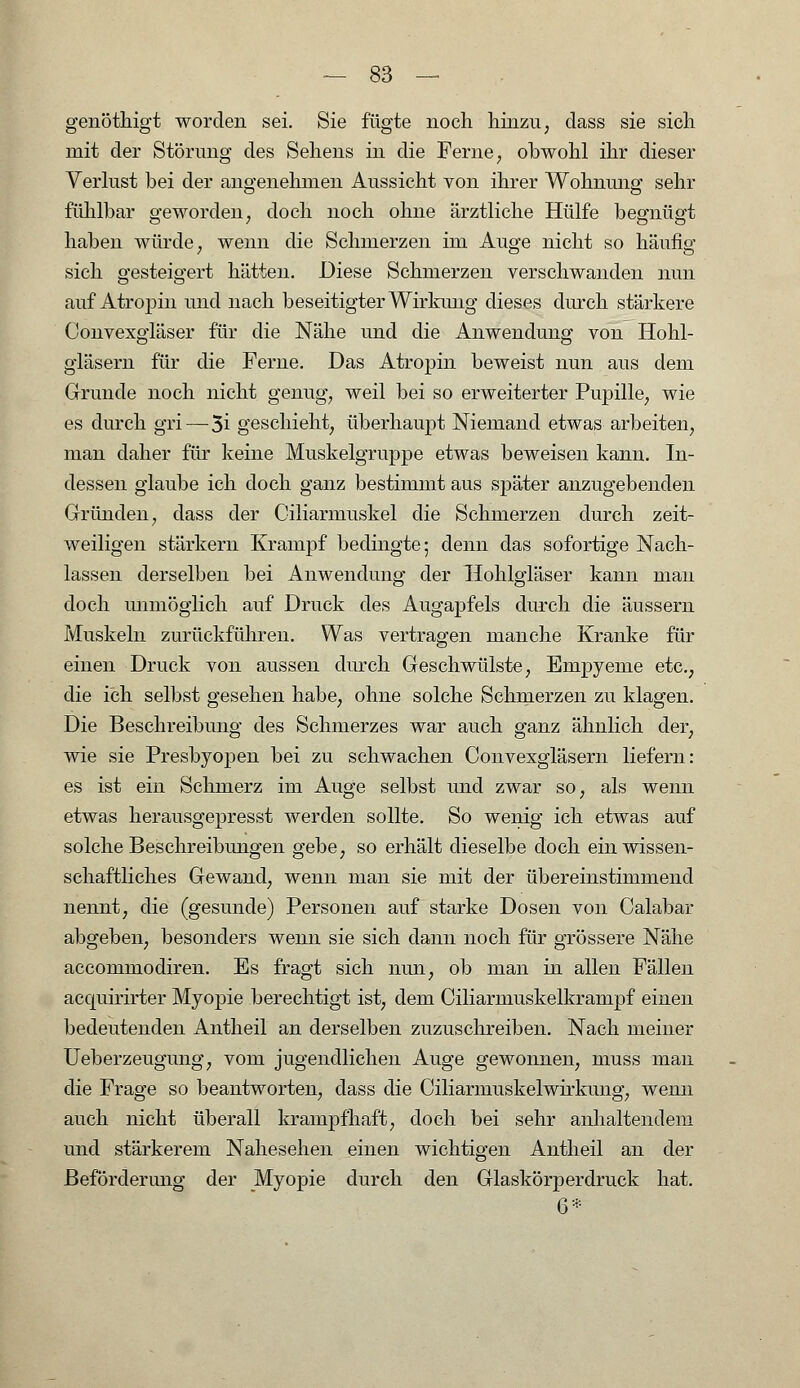 genöthigt worden sei. Sie fügte noch hinzu, dass sie sich mit der Störung des Sehens in die Ferne, obwohl ihr dieser Verlust bei der angenehmen Aussicht von ihrer Wohnung sehr fühlbar geworden, doch noch ohne ärztliche Hülfe begnügt haben würde, wenn die Schmerzen im Auge nicht so häufig sich gesteigert hätten. Diese Schmerzen verschwanden nun auf Atropin und nach beseitigter Wirkung dieses durch stärkere Convexgläser für die Nähe und die Anwendung von Hohl- gläsern für die Ferne. Das Atropin beweist nun aus dem Grunde noch nicht genug, weil bei so erweiterter Pupille, wie es durch gri — 3i geschieht, überhaupt Niemand etwas arbeiten, man daher für keine Muskelgruppe etwas beweisen kann. In- dessen glaube ich doch ganz bestimmt aus später anzugebenden Gründen, dass der Ciliarmuskel die Schmerzen durch zeit- weiligen stärkern Krampf bedingte; denn das sofortige Nach- lassen derselben bei Anwendung der Hohlgläser kann man doch unmöglich auf Druck des Augapfels durch die äussern Muskeln zurückführen. Was vertragen manche Kranke für einen Druck von aussen durch Geschwülste, Empyeme etc., die ich selbst gesehen habe, ohne solche Schmerzen zu klagen. Die Beschreibung des Schmerzes war auch ganz ähnlich der, wie sie Presbyopen bei zu schwachen Convexgläsern liefern: es ist ein Schmerz im Auge selbst und zwar so, als wenn etwas herausgepresst werden sollte. So wenig ich etwas auf solche Beschreibungen gebe, so erhält dieselbe doch ein wissen- schaftliches Gewand, wenn man sie mit der übereinstimmend nennt, die (gesunde) Personen auf starke Dosen von Calabar abgeben, besonders wenn sie sich dann noch für grössere Nähe accommodiren. Es fragt sich nun, ob man in allen Fällen acquirirter Myopie berechtigt ist, dem Ciliarmuskelkrampf einen bedeutenden Antheil an derselben zuzuschreiben. Nach meiner Ueberzeugung, vom jugendlichen Auge gewonnen, muss man die Frage so beantworten, dass die Ciliarmuskelwirkung, wenn auch nicht überall krampfhaft, doch bei sehr anhaltendem und stärkerem Nahesehen einen wichtigen Antheil an der Beförderimg der Myopie durch den Glaskörperdruck hat. 6*