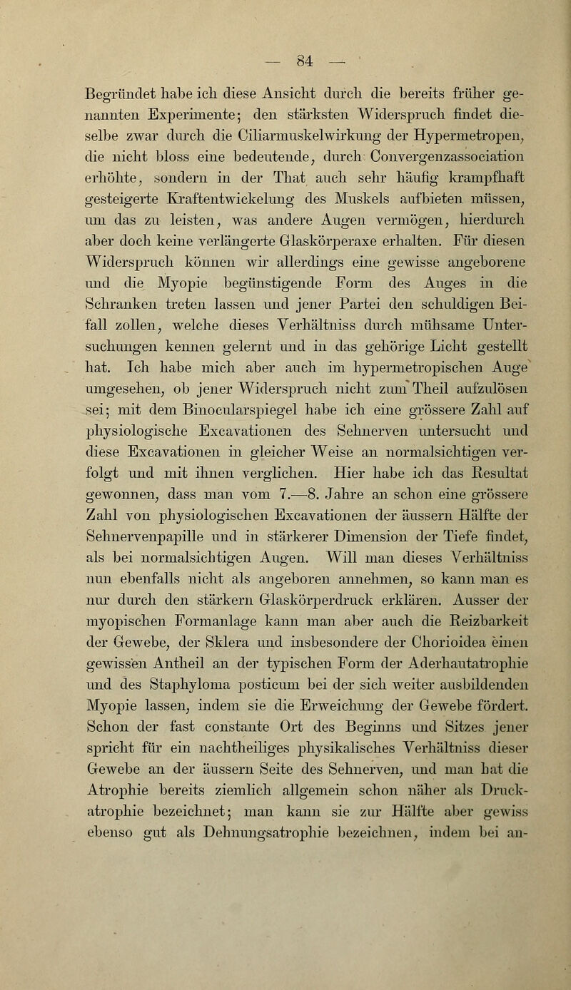 Begründet habe ich diese Ansicht durch die bereits früher ge- nannten Experimente; den stärksten Widerspruch findet die- selbe zwar durch die Ciliarmuskelwirkung der Hypermetropen, die nicht bloss eine bedeutende, durch Convergenzassociation erhöhte, sondern in der That auch sehr häufig kranrpfhaft gesteigerte Kraftentwickelung des Muskels aufbieten müssen, um das zu leisten, was andere Augen vermögen, hierdurch aber doch keine verlängerte Glaskörperaxe erhalten. Für diesen Widerspruch können wir allerdings eine gewisse angeborene und die Myopie begünstigende Form des Auges in die Schranken treten lassen und jener Partei den schuldigen Bei- fall zollen, welche dieses Verhältniss durch mühsame Unter- suchungen kennen gelernt und in das gehörige Licht gestellt hat. Ich habe mich aber auch im hypermetropischen Auge umgesehen, ob jener Widerspruch nicht zum Theil aufzulösen sei; mit dem Binocularspiegel habe ich eine grössere Zahl auf physiologische Excavationen des Sehnerven untersucht und diese Excavationen in gleicher Weise an normalsichtigen ver- folgt und mit ihnen verglichen. Hier habe ich das Resultat gewonnen, dass man vom 7.-—8. Jahre an schon eine grössere Zahl von physiologischen Excavationen der äussern Hälfte der Sehnervenpapille und in stärkerer Dimension der Tiefe findet, als bei normalsichtigen Augen. Will man dieses Verhältniss nun ebenfalls nicht als angeboren annehmen, so kann man es nur durch den starkem Glaskörperdruck erklären. Ausser der myopischen Formanlage kann man aber auch die Reizbarkeit der Gewebe, der Sklera und insbesondere der Chorioidea einen gewissen Antheil an der typischen Form der Aderhautatrophie und des Staphyloma posticuin bei der sich weiter ausbildenden Myopie lassen, indem sie die Erweichimg der Gewebe fördert. Schon der fast constante Ort des Beginns und Sitzes jener spricht für ein nachtheiliges physikalisches Verhältniss dieser Gewebe an der äussern Seite des Sehnerven, und man hat die Atrophie bereits ziemlich allgemein schon näher als Druck- atrophie bezeichnet; man kann sie zur Hälfte aber gewiss ebenso gut als Dehnungsatroj)hie bezeichnen, indem bei an-