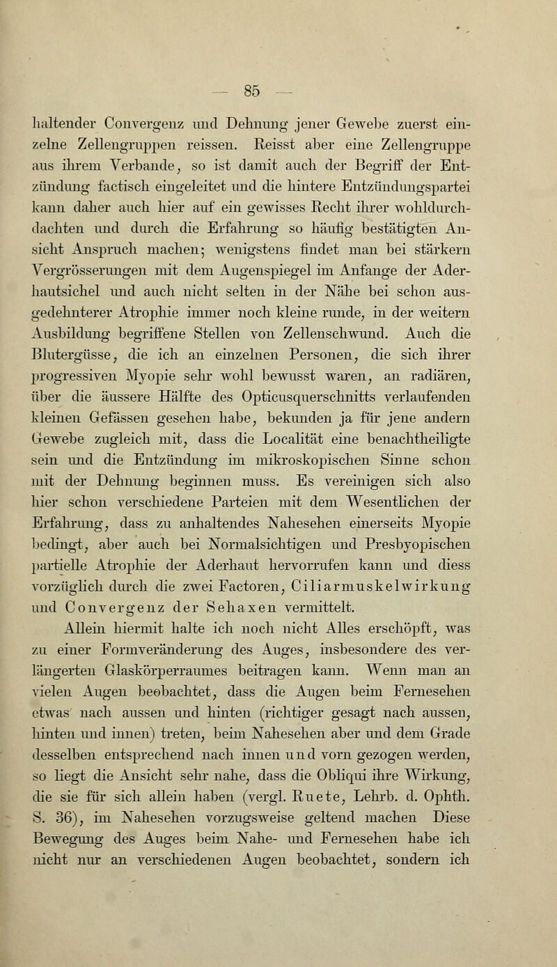 haltender Convergenz und Dehnung jener Gewebe zuerst ein- zelne Zellengruppen reissen. Reisst aber eine Zellengruppe aus ihrem Verbände, so ist damit auch der Begriff der Ent- zündung factisch eingeleitet und die hintere Entzündungspartei kann daher auch hier auf ein gewisses Recht ihrer wohldurch- dachten und durch die Erfahrung so häufig bestätigten An- sicht Anspruch machen; wenigstens findet man bei stärkern Vergrößerungen mit dem Augenspiegel im Anfange der Ader- hautsichel und auch nicht selten in der Nähe bei schon aus- gedehnterer Atrophie immer noch kleine runde, in der weitern Ausbildung begriffene Stellen von Zellenschwund. Auch die Blutergüsse, die ich an einzelnen Personen, die sich ihrer progressiven Myopie sehr wohl bewusst waren, an radiären, über die äussere Hälfte des Opticusquerschnitts verlaufenden kleinen Gefässen gesehen habe, bekunden ja für jene andern Gewebe zugleich mit, dass die Localität eine benachtheiligte sein und die Entzündung im mikroskopischen Sinne schon mit der Dehnung beginnen muss. Es vereinigen sich also hier schon verschiedene Parteien mit dem Wesentlichen der Erfahrung, dass zu anhaltendes Nahesehen einerseits Myopie bedingt, aber auch bei Normalsichtigen und Presbyopischen partielle Atrophie der Aderhaut hervorrufen kann und diess vorzüglich durch die zwei Factoren, Ciliarmuskelwirkung und Convergenz der Sehaxen vermittelt. Allein hiermit halte ich noch nicht Alles erschöpft, was zu einer Formveränderung des Auges, insbesondere des ver- längerten Glaskörperraumes beitragen kann. Wenn man an vielen Augen beobachtet, dass die Augen beim Fernesehen etwas nach aussen und hinten (richtiger gesagt nach ausseu, hinten uud innen) treten, beim Nahesehen aber und dem Grade desselben entsprechend nach innen und vorn gezogen werden, so liegt die Ansicht sehr nahe, dass die Obliqui ihre Wirkung, die sie für sich allein haben (vergl. Ruete, Lehrb. d. Ophth. S. 36), im Nahesehen vorzugsweise geltend machen Diese Bewegung des Auges beim Nahe- und Fernesehen habe ich nicht nur an verschiedenen Augen beobachtet, sondern ich