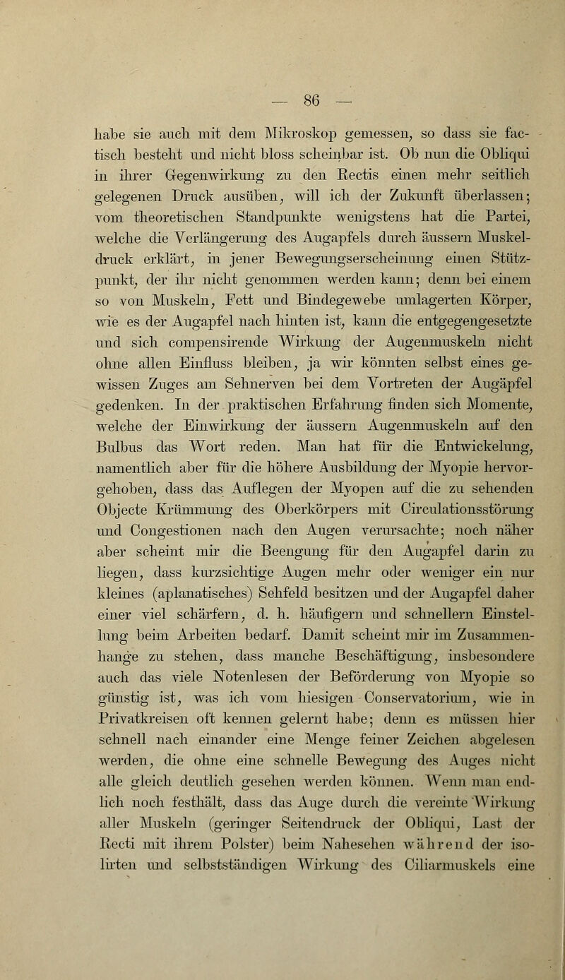 habe sie auch mit dem Mikroskop gemessen, so dass sie fac- tisch besteht und nicht bloss scheinbar ist. Ob nun die Obliqui in ihrer Gegenwirkung zu den Rectis einen mehr seitlich gelegenen Druck ausüben, will ich der Zukunft überlassen; vom theoretischen Standjrankte wenigstens hat die Partei, welche die Verlängerung des Augapfels durch äussern Muskel- druck erklärt, in jener Bewegungserscheinung einen Stütz- punkt, der ihr nicht genommen werden kann; denn bei einem so von Muskeln, Fett und Bindegewebe umlagerten Körper, wie es der Augapfel nach hinten ist, kann die entgegengesetzte und sich compensirencle Wirkung der Augenmuskeln nicht ohne allen Einfmss bleiben, ja wir könnten selbst eines ge- wissen Zuges am Sehnerven bei dem Vortreten der Augäpfel gedenken. In der praktischen Erfahrung finden sich Momente, welche der Einwirkung der äussern Augenmuskeln auf den Bulbus das Wort reden. Man hat für die Entwickelung, namentlich aber für die höhere Ausbildung der Myopie hervor- gehoben, dass das Auflegen der Myopen auf die zu sehenden Objecte Krümmung des Oberkörpers mit Circulationsstörung und Congestionen nach den Augen verursachte; noch näher aber scheint mir die Beengung für den Augapfel darin zu liegen, dass kurzsichtige Augen mehr oder weniger ein nur kleines (aplanatisches) Sehfeld besitzen und der Augapfel daher einer viel schärfern, d. h. häufigem und schnellern Einstel- lung beim Arbeiten bedarf. Damit scheint mir im Zusammen- hange zu stehen, dass manche Beschäftigung, insbesondere auch das viele Notenlesen der Beförderung von Myopie so günstig ist, was ich vom hiesigen Conservatorium, wie in Privatkreisen oft kennen gelernt habe; denn es müssen hier schnell nach einander eine Menge feiner Zeichen abgelesen werden, die ohne eine schnelle Bewegimg des Auges nicht alle gleich deutlich gesehen werden können. Wenn man end- lich noch festhält, dass das Auge durch die vereinte Wirkung aller Muskeln (geringer Seitendruck der Obliqui, Last der Recti mit ihrem Polster) beim Nahesehen während der iso- lirten und selbstständi^en Wirkung des Ciliarmuskels eine