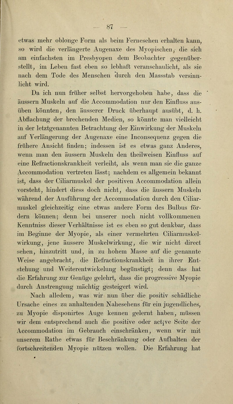 etwas mehr oblonge Form als beim Ferneselien erhalten kann, so wird die verlängerte Augenaxe des Myopischen,• die sich am einfachsten im Presbyopen dem Beobachter gegenüber- stellt, im Leben fast eben so lebhaft veranschaulicht, als sie nach dem Tode des Menschen durch den Massstab versinn- licht wird. Da ich nun früher selbst hervorgehoben habe, dass die äussern Muskeln auf die Accommodation nur den Einfluss aus- üben könnten, den äusserer Druck überhaupt ausübt, cl. h. Abflachung der brechenden Medien, so könnte man vielleicht in der letztgenannten Betrachtung der Einwirkung der Muskeln auf Verlängerung der Augenaxe eine Inconsequenz gegen die frühere Ansicht finden; indessen ist es etwas ganz Anderes, wenn man den äussern Muskeln den theilweisen Einfluss auf eine Refractionskrankheit verleiht, als wenn man sie die ganze Accommodation vertreten lässt; nachdem es allgemein bekannt ist, dass der Ciliarmuskel der positiven Accommodation allein vorsteht, hindert diess doch nicht, dass die äussern Muskeln während der Ausführung der Accommodation durch den Ciliar- muskel gleichzeitig eine etwas andere Form des Bulbus för- dern können; denn bei unserer noch nicht vollkommenen Kenntniss dieser Verhältnisse ist es eben so gut denkbar, dass im Beginne der Myopie, als einer vermehrten Ciliarmuskel- wirkung, jene äussere Muskelwirkung, die wir nicht direct sehen, hinzutritt und, in zu hohem Masse auf die genannte Weise angebracht, die Refractionskrankheit in ihrer Ent- stehung und Weiterentwickelung begünstigt; denn das hat die Erfahrung zur Genüge gelehrt, dass die progressive Myopie durch Anstrengung mächtig gesteigert wird. Nach alledem, was wir nun über die positiv schädliche Ursache eines zu anhaltenden Nahesehens für ein jugendliches, zu Myopie disponirtes Auge kennen gelernt haben, müssen wir dem entsprechend auch die positive oder act-fve Seite der Accommodation im Gebrauch einschränken, wenn wir mit unserem Rathe etwas für Beschränkung oder Aufhalten der fortschreitenden Myopie nützen wollen. Die Erfahrung hat