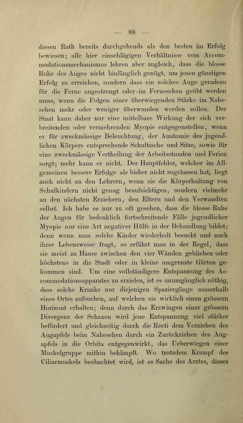 diesen Rath bereits durchgehends als den besten im Erfolg bewiesen; alle liier einschlägigen Verhältnisse vom Accom- lnodationsmechanismus lehren aber zugleich; dass die blosse Ruhe des Auges nicht hinlänglich genügt; um jenen günstigen Erfolg zu erreichen; sondern dass ein solches Auge geradezu für die Ferne angestrengt oder-im Fernesehen geübt werden musS; wenn die Folgen einer überwiegenden Stärke im Nahe- sehen mehr oder weniger überwunden werden sollen. Der Staat kann daher nur eine mittelbare Wirkung der sich ver- breitenden oder vermehrenden Myopie entgegenstellen; wenn er für zweckmässige Beleuchtung, der Anatomie des jugend- lichen Körpers entsprechende Schultische und Sitze, sowie für eine zweckmässige Vertheilung der Arbeitsstunden und Ferien sorgt; mehr kann er nicht. Der Hauptfehler; welcher im All- gemeinen bessere Erfolge als bisher nicht zugelassen hat, liegt auch nicht an den Lehrern, wenn sie die Körperhaltung von Schulkindern nicht genug beaufsichtigen; sondern vielmehr an den nächsten Erziehern, den Eltern und den Verwandten selbst. Ich habe es nur zu oft gesehen; dass die blosse Ruhe der Augen für bedenklich fortschreitende Fälle jugendlicher Myopie nur eine Art negativer Hülfe in der Behandlung bildet; denn wenn man solche Kinder wiederholt besucht und nach ihrer Lebensweise fragt; so erfährt man in der Regel; dass sie meist zu Hause zwischen den vier Wänden geblieben oder höchstens in die Stadt oder in kleine umgrenzte Gärten ge- kommen sind. Um eine vollständigere Entspannung des Ac- commoclationsapparates zu erzielen, ist es unumgänglich nöthig; dass solche Kranke nur diejenigen Spaziergänge ausserhalb eines Ortes aufsuchen; auf welchen sie wirklich einen grössern Horizont erhalten; denn durch das Erzwingen einer grössern Divergenz der Sehaxen wird jene Entspannung viel stärker befördert und gleichzeitig durch die Recti dem Vorziehen des Augapfels beim Nahesehen durch ein Zurückziehen des Aug- apfels in die Orbita entgegenwirkt; das Ueberwiegen einer Muskelgruppe mithin bekämpft. Wo trotzdem Krampf des Ciliarmuskels beobachtet wird; ist es Sache des Arztes, dieses