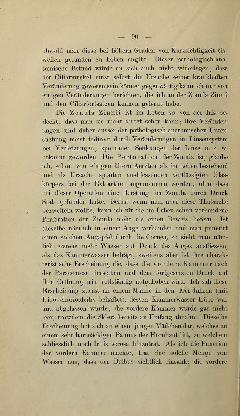 obwohl man diese bei hohem Graden von Kurzsichtigkeit bis- weilen gefunden zu haben angibt. Dieser pathologisch-ana- tomische Befund würde an sich auch nicht widerlegen, dass der Ciliarmuskel einst selbst die Ursache seiner krankhaften Veränderung gewesen sein könne; gegenwärtig kann ich nur von einigen Veränderungen berichten, die ich an der Zonula Zinnii und den Ciliarfortsätzen kennen gelernt habe. Die Zonula Zinnii ist im Leben so von der Iris be- deckt, dass man sie nicht direct sehen kann; ihre Veränder- ungen sind daher ausser der pathologisch-anatomischen Unter- suchung meist indirect durch Veränderungen im Linsensystem bei Verletzungen, spontanen Senkungen der Linse u. s. w. bekannt geworden. Die Perforation der Zonula ist, glaube ich, schon von einigen altern Aerzten als im Leben bestehend und als Ursache spontan ausfliessenden verflüssigten Glas- körpers bei der Extraction angenommen worden, ohne dass bei dieser Operation eine Berstung der Zonula durch Druck Statt gefunden hatte. Selbst wenn man aber diese Thatsache bezweifeln wollte, kann ich für die im Leben schon vorhandene Perforation der Zonula mehr als einen Beweis liefern. Ist dieselbe nämlich in einem Auge vorhanden und man punctirt einen solchen Augapfel durch die Cornea, so sieht man näm- lich erstens mehr Wasser auf Druck des Auges ausfliessen, als das Kamnierwasser beträgt, zweitens aber ist ihre charak- teristische Erscheinung die, dass die vordere Kammer nach der Paracentese derselben und dem fortgesetzten Druck auf ihre Oeffnung nie vollständig aufgehoben wird. Ich sah diese Erscheinung zuerst an einem Manne in den 40er Jahren (mit Irido - chorioideitis behaftet), dessen Kammerwasser trübe war und abgelassen wurde; die vordere Kammer wurde gar nicht leer, trotzdem die Sklera bereits an Umfang abnahm. Dieselbe Erscheinung bot sich an einem jungen Mädchen dar, welches an einem sehr hartnäckigen Pannus der Hornhaut litt, zu welchem schliesslich noch Iritis serosa hinzutrat. Als ich die Function der vordem Kammer machte, trat eine solche Menge von Wasser aus, dass der Bulbus sichtlich einsank; die vordere