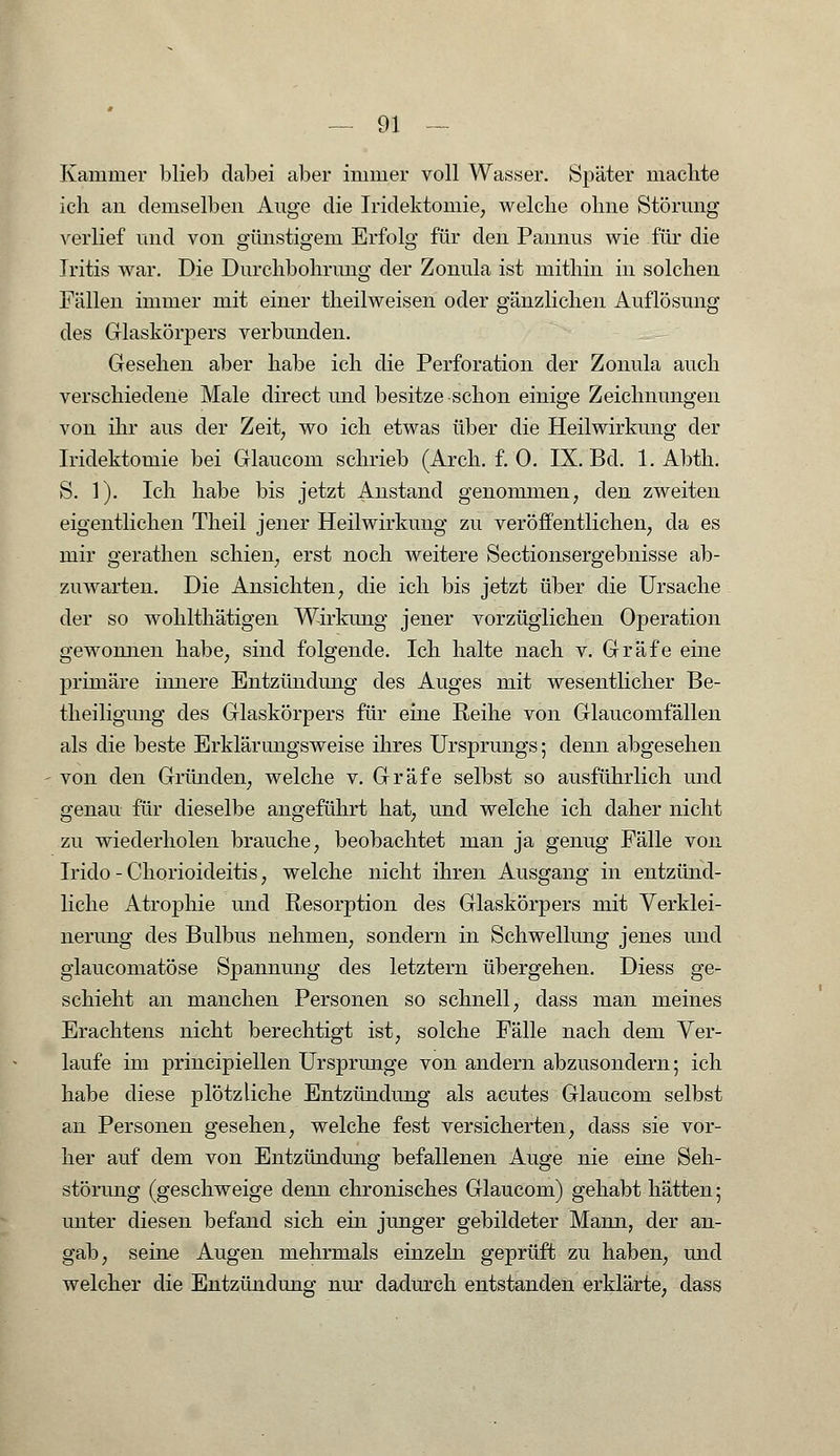 Kammer blieb dabei aber immer voll Wasser. Später machte ich an demselben Auge die Iridektomie, welche ohne Störung verlief und von günstigem Erfolg für den Pannus wie für die Iritis war. Die Durchbohrung der Zonula ist mithin in solchen Fällen immer mit einer theilweisen oder gänzlichen Auflösung des Glaskörpers verbunden. Gesehen aber habe ich die Perforation der Zonula auch verschiedene Male direct und besitze -schon einige Zeichnungen von ihr aus der Zeit, wo ich etwas über die Heilwirkung der Iridektomie bei Glaucom schrieb (Arch. f. 0. IX. Bd. 1. Abth. S. 1). Ich habe bis jetzt Anstand genommen, den zweiten eigentlichen Theil jener Heilwirkung zu veröffentlichen, da es mir gerathen schien, erst noch weitere Sectionsergebnisse ab- zuwarten. Die Ansichten, die ich bis jetzt über die Ursache der so wohlthätigen Wirkung jener vorzüglichen Operation gewonnen habe, sind folgende. Ich halte nach v. Gräfe eine primäre innere Entzündung des Auges mit wesentlicher Be- theiligung des Glaskörpers für eine Reihe von Glaucomfällen als die beste Erklärungsweise ihres Ursprungs; denn abgesehen von den Gründen, welche v. Gräfe selbst so ausführlich und genau für dieselbe angeführt hat, und welche ich daher nicht zu wiederholen brauche, beobachtet man ja genug Fälle von Irido - Chorioideitis, welche nicht ihren Ausgang in entzünd- liche Atrophie und Resorption des Glaskörpers mit Verklei- nerung des Bulbus nehmen, sondern in Schwellung jenes und glaucomatöse Spannung des letztern übergehen. Diess ge- schieht an manchen Personen so schnell, dass man meines Erachtens nicht berechtigt ist, solche Fälle nach dem Ver- laufe im principiellen Ursprünge von andern abzusondern; ich habe diese plötzliche Entzündung als acutes Glaucom selbst an Personen gesehen, welche fest versicherten, dass sie vor- her auf dem von Entzündung befallenen Auge nie eine Seh- störung (geschweige denn chronisches Glaucom) gehabt hätten; unter diesen befand sich ein junger gebildeter Mann, der an- gab, seine Augen mehrmals einzeln geprüft zu haben, und welcher die Entzündung nur dadurch entstanden erklärte, dass