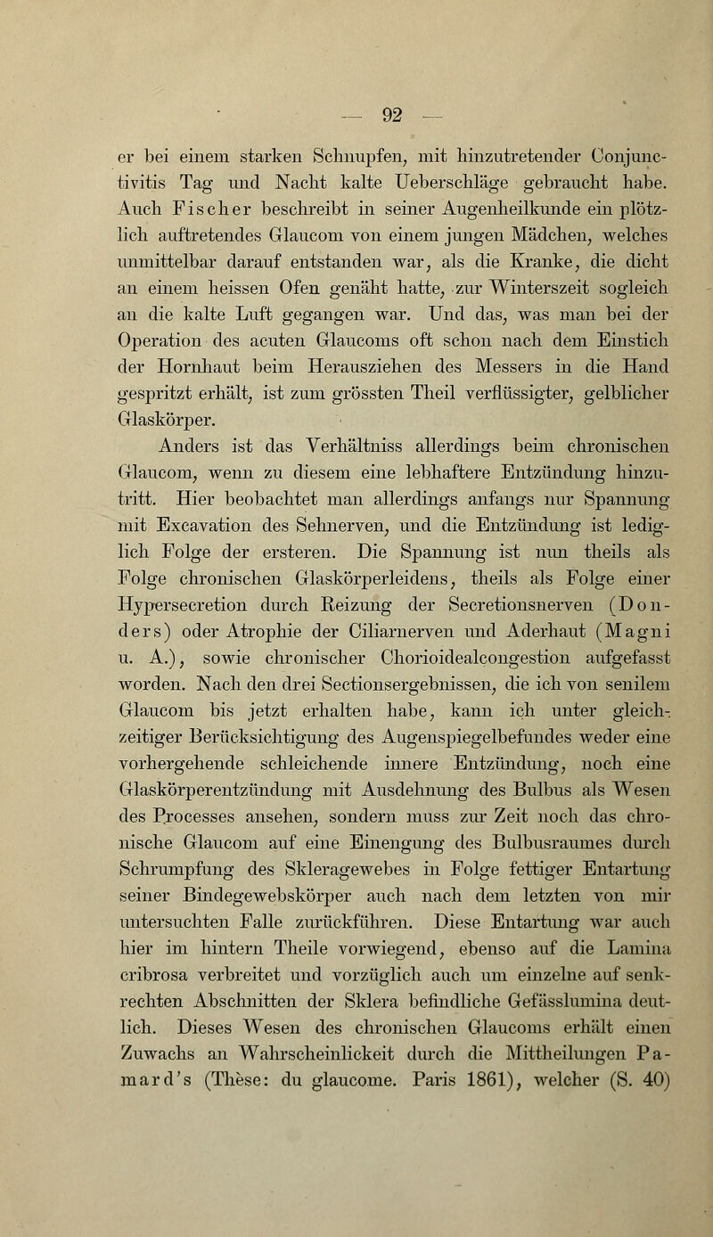 er bei einem starken Schnupfen, mit hinzutretender Conjunc- tivitis Tag und Nacht kalte Ueberschläge gebraucht habe. Auch Fischer beschreibt in seiner Augenheilkunde ein plötz- lich auftretendes Glaucom von einem jungen Mädchen, welches unmittelbar darauf entstanden war, als die Kranke, die dicht an einem heissen Ofen genäht hatte, zur Winterszeit sogleich an die kalte Luft gegangen war. Und das, was man bei der Operation des acuten Glaucoms oft schon nach dem Einstich der Hornhaut beim Herausziehen des Messers in die Hand gespritzt erhält, ist zum grössten Theil verflüssigter, gelblicher Glaskörper. Anders ist das Verhältniss allerdings beim chronischen Glaucom, wenn zu diesem eine lebhaftere Entzündung hinzu- tritt. Hier beobachtet man allerdings anfangs nur Spannung mit Excavation des Sehnerven, und die Entzündung ist ledig- lich Folge der ersteren. Die Spannung ist nun theils als Folge chronischen Glaskörperleidens, theils als Folge einer Hypersecretion durch Reizung der Secretionsnerven (Don- ders) oder Atrophie der Ciliarnerven und Aderhaut (Magni u. A.), sowie chronischer Chorioidealcongestion aufgefasst worden. Nach den drei Sectionsergebnissen, die ich von senilem Glaucom bis jetzt erhalten habe, kann ich unter gleich- zeitiger Berücksichtigung des Augenspiegelbefundes weder eine vorhergehende schleichende innere Entzündung, noch eine Glaskörperentzündimg mit Ausdehnung des Bulbus als Wesen des Processes ansehen, sondern muss zur Zeit noch das chro- nische Glaucom auf eine Einengung des Bulbusraumes durch Schrumpfung des Skleragewebes in Folge fettiger Entartung seiner Bindegewebskörper auch nach dem letzten von mir untersuchten Falle zurückführen. Diese Entartung war auch hier im hintern Theile vorwiegend, ebenso auf die Lamina cribrosa verbreitet und vorzüglich auch um einzelne auf senk- rechten Abschnitten der Sklera befindliche Gefässlumina deut- lich. Dieses Wesen des chronischen Glaucoms erhält einen Zuwachs an Wahrscheinlickeit durch die Mittheilungen Pa- mard's (These: du glaucome. Paris 1861), welcher (S. 40)