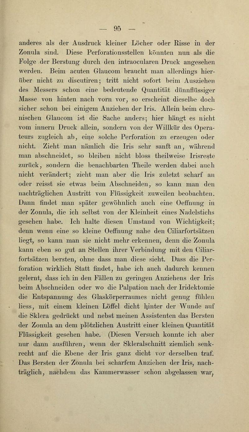 anderes als der Ausdruck kleiner Löcher oder Risse in der Zonula sind. Diese Perforationsstellen könnten nun als die Folge der Berstung durch den intraocularen Druck angesehen werden. Beim acuten Glauconi braucht man allerdings hier- über nicht zu discutiren; tritt nicht sofort beim Ausziehen des Messers schon eine bedeutende Quantität dünnflüssiger Masse von hinten nach vorn vor; so erscheint dieselbe doch sicher schon bei einigem Anziehen der Iris. Allein beim chro- nischen Glaucom ist die Sache anders; hier hängt es nicht vom innern Druck allein7 sondern von der Willkür des Opera- teurs zugleich ab, eine solche Perforation zu erzeugen oder nicht. Zieht man nämlich die Iris sehr sanft an; während man abschneidet, so bleiben nicht bloss theilweise Irisreste zurück, sondern die benachbarten Theile werden dabei auch nicht verändert; zieht man aber die Iris zuletzt scharf an oder reisst sie etwas beim Abschneiden, so kann man den nachträglichen Austritt von Flüssigkeit zuweilen beobachten. Dann findet man später gewöhnlich auch eine Oeffnung in der Zonula, die ich selbst von der Kleinheit eines Nadelstichs gesehen habe. Ich halte diesen Umstand von Wichtigkeit; denn wenn eine so kleine Oeffnung nahe den Ciliarfortsätzen liegt, so kann man sie nicht mehr erkennen, denn die Zonula kann eben so gut an Stellen ihrer Verbindung mit den Ciliar- fortsätzen bersten, ohne dass man diese sieht. Dass die Per- foration wirklich Statt findet, habe ich auch dadurch kennen gelernt, dass ich in den Fällen zu geringen Anziehens der Iris beim Abschneiden oder wo die Palpation nach der Iridektomie die Entspannung des Glaskörperraumes nicht genug fühlen liess, mit einem kleinen Löffel dicht hinter der Wunde auf die Sklera gedrückt und nebst meinen Assistenten das Bersten der Zonula an dem plötzlichen Austritt einer kleinen Quantität Flüssigkeit gesehen habe. (Diesen Versuch konnte ich aber nur dann ausführen, wenn der Skleralschnitt ziemlich senk- recht auf die Ebene der Iris ganz dicht vor derselben traf. Das Bersten der Zonula bei scharfem Anziehen der Iris, nach- träglich, nachdem das Kammerwasser schon abgelassen war,