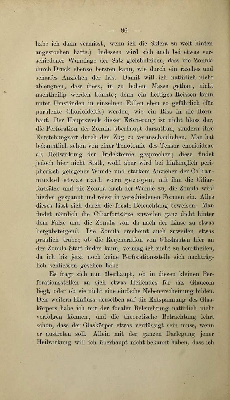 habe ich dann vermisst, wenn ich die Sklera zu weit hinten angestochen hatte.) Indessen wird sich auch bei etwas ver- schiedener Wundlage der Satz gleichbleiben, dass die Zonula durch Druck ebenso bersten kann, wie durch ein rasches und scharfes Anziehen der Iris. Damit will - ich natürlich nicht ableugnen, dass diess, in zu hohem Masse gethan, nicht nachtheilig werden könnte; denn ein heftiges Reissen kann unter Umständen in einzelnen Fällen eben so gefährlich (für pnrulente Chorioideitis) werden, wie ein Riss in die Horn- haut.. Der Hauptzweck dieser Erörterung ist nicht bloss der, die Perforation der Zonula überhaupt darzuthun, sondern ihre Entstehungsart durch den Zug zu veranschaulichen. Man hat bekanntlich schon von einer Tenotomie des Tensor chorioideae als Heilwirkung der Iridektomie gesprochen; diese findet jedoch hier nicht Statt, wohl aber wird bei hinlänglich peri- pherisch gelegener Wunde und starkem Anziehen der Ciliar- muskel etwas nach vorn gezogen, mit ihm die Ciliar- fortsätze und die Zonula nach der Wunde zu, die Zonula wird hierbei gespannt und reisst in verschiedenen Formen ein. Alles dieses lässt sich durch die focale Beleuchtung beweisen. Man findet nämlich die Ciliarfortsätze zuweilen ganz dicht hinter dem Falze und die Zonula von da nach der Linse zu etwas bergabsteigend. Die Zonula erscheint auch zuweilen etwas graulich trübe; ob die Regeneration von Glashäuten hier an der Zonula Statt finden kann, vermag ich nicht zu beurtheilen, da ich bis jetzt noch keine Perforationsstelle sich nachträg- lich schliessen gesehen habe. Es fragt sich nun überhaupt, ob in diesen kleinen Per- forationsstellen an sich etwas Heilendes für das Glaucom liegt, oder ob sie nicht eine einfache Nebenerscheinung bilden. Den weitern Einfmss derselben auf die Entspannung des Glas- körpers habe ich mit der focalen Beleuchtung natürlich nicht verfolgen können, und die theoretische Betrachtung lehrt schon, dass der Glaskörper etwas verflüssigt sein muss, wenn er austreten soll. Allein mit der ganzen Darlegung jener Heilwirkung will ich überhaupt nicht bekannt haben, dass ich