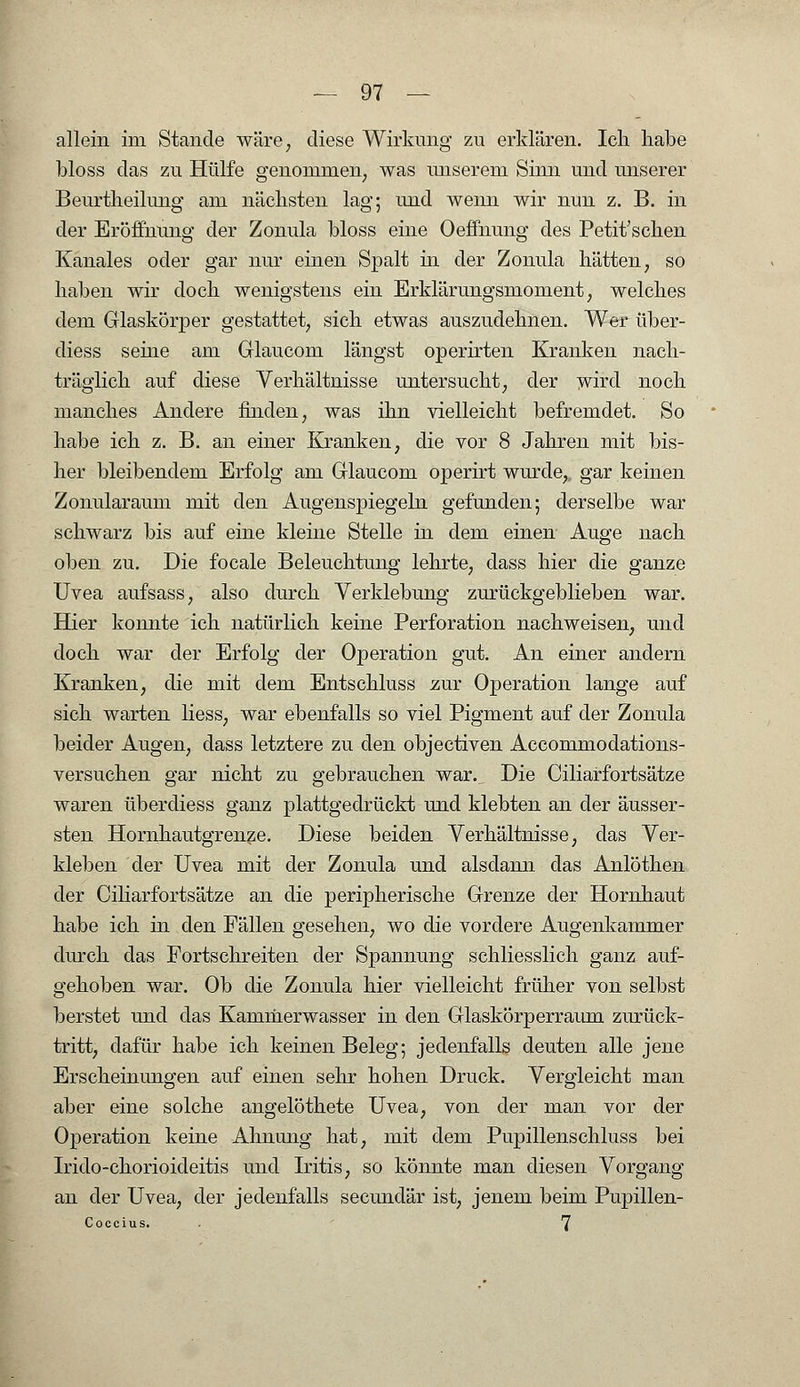 allein im Stande wäre; diese Wirkung zu erklären. Ich habe bloss das zu Hülfe genommen, was unserem Sinn und unserer Beurtheilung am nächsten lag; und wenn wir nun z. B. in der Eröffnung der Zonula bloss eine Oeffnung des Petit'scken Kanales oder gar nur einen Spalt in der Zonula hätten, so haben wir doch wenigstens ein Erklärungsmoment, welches dem Glaskörper gestattet, sich etwas auszudehnen. Wer über- diess seine am Glaucom längst operirten Kranken nach- träglich auf diese Verhältnisse untersucht, der wird noch manches Andere finden, was ihn vielleicht befremdet. So habe ich z. B. an einer Kranken, die vor 8 Jahren mit bis- her bleibendem Erfolg am Glaucom operirt wurde,, gar keinen Zonularaum mit den Augenspiegeln gefunden; derselbe war schwarz bis auf eine kleine Stelle in dem einen Auge nach oben zu. Die focale Beleuchtung lehrte, dass hier die ganze Uvea aufsass, also durch Verklebung zurückgeblieben war. Hier konnte ich natürlich keine Perforation nachweisen, und doch war der Erfolg der Operation gut. An einer andern Kranken, die mit dem Entschluss zur Operation lange auf sich warten Hess, war ebenfalls so viel Pigment auf der Zonula beider Augen, dass letztere zu den objectiven Accommodations- versuchen gar nicht zu gebrauchen war. Die Ciliarfortsätze waren überdiess ganz plattgedrückt und klebten an der äusser- sten Hornhautgrenze. Diese beiden Verhältnisse, das Ver- kleben der Uvea mit der Zonula und alsdann das Anlöthen der Ciliarfortsätze an die peripherische Grenze der Hornhaut habe ich in den Fällen gesehen, wo die vordere Augenkammer durch das Fortschreiten der Spannung schliesslich ganz auf- gehoben war. Ob die Zonula hier vielleicht früher von selbst berstet und das Kammerwasser in den Glaskörperraum zurück- tritt, dafür habe ich keinen Beleg; jedenfalls deuten alle jene Erscheinungen auf einen sehr hohen Druck. Vergleicht man aber eine solche angelöthete Uvea, von der man vor der Operation keine Ahnung hat, mit dem Pupillenschluss bei Irido-chorioideitis und Iritis, so könnte man diesen Vorgang an der Uvea, der jedenfalls secundär ist, jenem beim Pupillen- Coccius. . 7