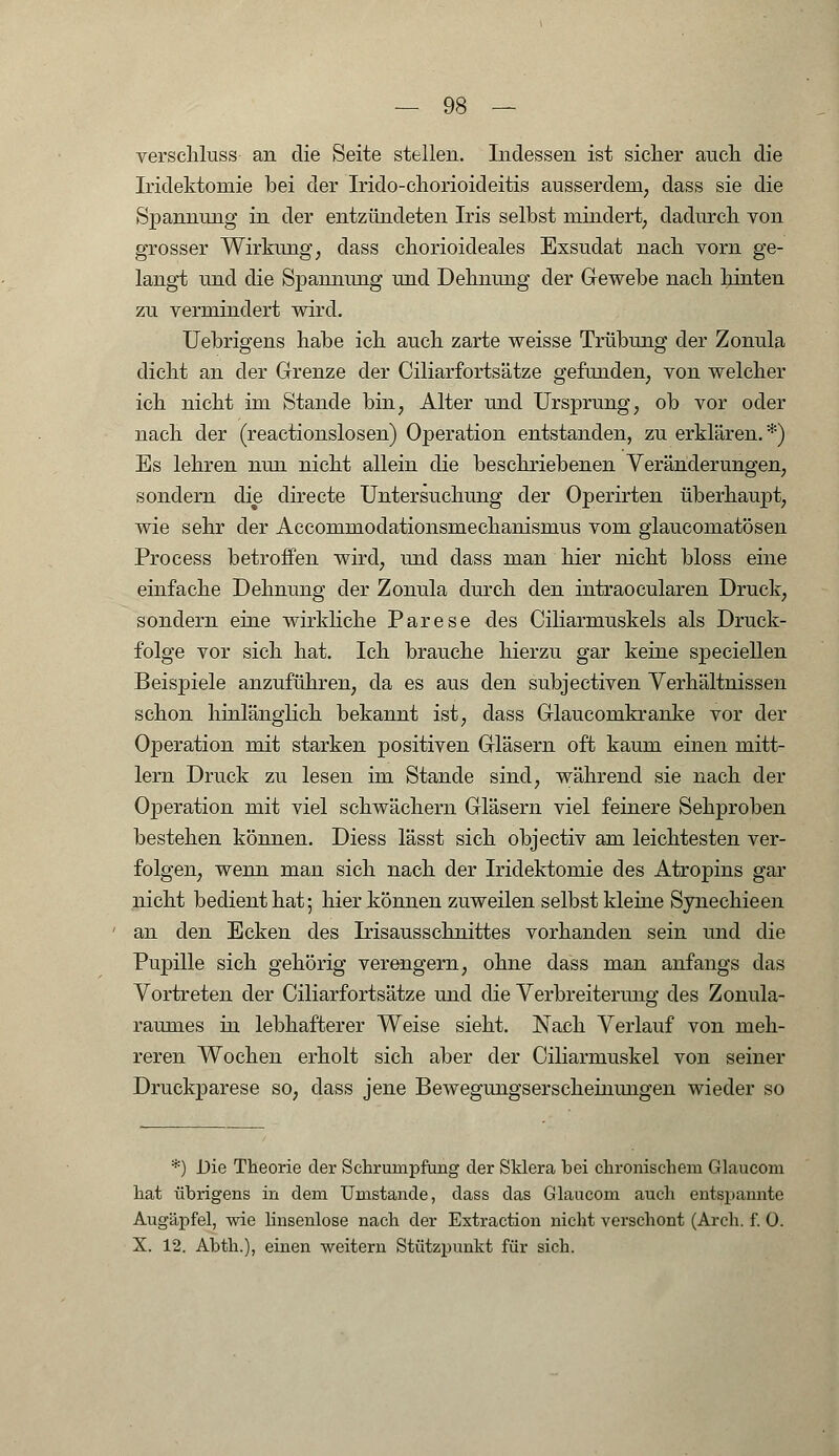 verschluss an die Seite stellen. Indessen ist sicher auch die Iridektomie bei der Irido-chorioideitis ausserdem, dass sie die Spannung in der entzündeten Iris selbst mindert, dadurch von grosser Wirkung, dass chorioideales Exsudat nach vorn ge- langt und die Spannimg und Dehnung der Gewebe nach hinten zu vermindert wird. Uebrigens habe ich auch zarte weisse Trübung der Zonula dicht an der Grenze der Ciliarfortsätze gefunden, von welcher ich nicht im Stande bin, Alter und Ursprung, ob vor oder nach der (reactionslosen) Operation entstanden, zu erklären.*) Es lehren nun nicht allein die beschriebenen Veränderungen, sondern die directe Untersuchung der Operirten überhaupt, wie sehr der Accommodationsmechanismus vom giaucomatösen Process betroffen wird, und dass man hier nicht bloss eine einfache Dehnung der Zonula durch den intraocularen Druck, sondern eine wirkliche Parese des Ciliarmuskels als Druck- folge vor sich hat. Ich brauche hierzu gar keine speciellen Beispiele anzuführen, da es aus den subjectiven Verhältnissen schon hinlänglich bekannt ist, dass Glaucomkranke vor der Operation mit starken positiven Gläsern oft kaum einen mitt- lem Druck zu lesen im Stande sind, während sie nach der Operation mit viel schwächern Gläsern viel feinere Sehproben bestehen können. Diess lässt sich objectiv am leichtesten ver- folgen, wenn man sich nach der Iridektomie des Atropins gar nicht bedient hat; hier können zuweilen selbst kleine Synechieen an den Ecken des Irisausschnittes vorhanden sein und die Pupille sich gehörig verengern, ohne dass man anfangs das Vortreten der Ciliarfortsätze und die Verbreiterung des Zonula- raunies in lebhafterer Weise sieht. Nach Verlauf von meh- reren Wochen erholt sich aber der Ciliarmuskel von seiner Druckparese so, dass jene Bewegungserscheinungen wieder so *) Die Theorie der Schrumpfung der Sklera bei chronischem Glaucom hat übrigens in dem Umstände, dass das Glaucom auch entspannte Augäpfel, wie linsenlose nach der Extraction nicht verschont (Arch. f. ü. X. 12. Abth.), einen weitern Stützpunkt für sich.