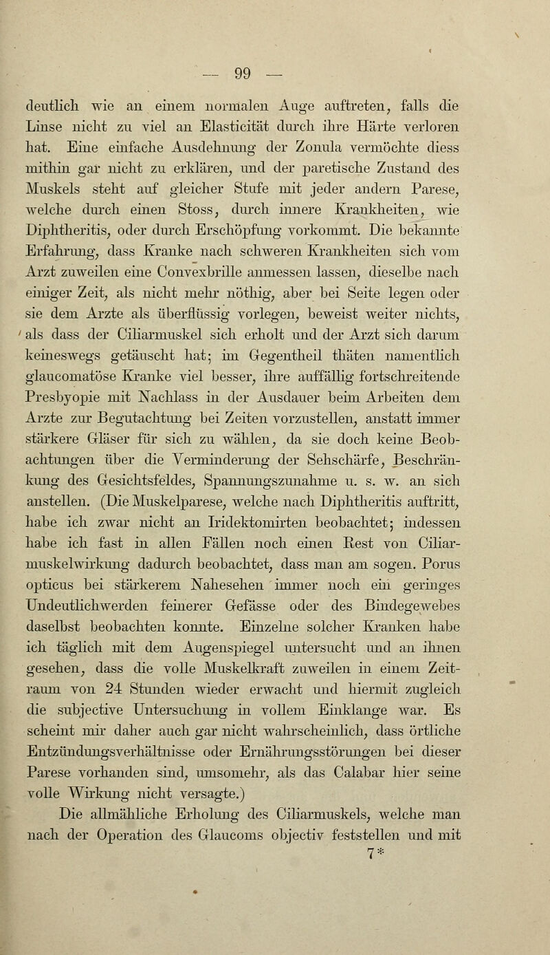 deutlich wie an einem normalen Auge auftreten, falls die Linse nicht zu viel an Elasticität durch ihre Härte verloren hat. Eine einfache Ausdehnung der Zonula vermöchte diess mithin gar nicht zu erklären, und der paretische Zustand des Muskels steht auf gleicher Stufe mit jeder andern Parese, welche durch einen Stoss, durch innere Krankheiten, wie Diphtheritis, oder durch Erschöpfung vorkommt. Die bekannte Erfahrimg, dass Kranke nach schweren Krankheiten sich vom Arzt zuweilen eine Convexbrille anmessen lassen, dieselbe nach einiger Zeit, als nicht mehr nöthig, aber bei Seite legen oder sie dem Arzte als überflüssig vorlegen, beweist weiter nichts, als dass der Ciliarmuskel sich erholt und der Arzt sich darum keineswegs getäuscht hat; im Gegentheil thäten namentlich glaucomatöse Kranke viel besser, ihre auffällig fortschreitende Presbyopie mit Nachlass in der Ausdauer beim Arbeiten dem Arzte zur Begutachtung bei Zeiten vorzustellen, anstatt immer stärkere Gläser für sich zu wählen, da sie doch keine Beob- achtungen über die Verminderung der Sehschärfe, Beschrän- kung des Gesichtsfeldes, Spannungszunahme u. s. w. an sich anstellen. (Die Muskelparese, welche nach Diphtheritis auftritt, habe ich zwar nicht an Iridektomirten beobachtet; indessen habe ich fast in allen Fällen noch einen Rest von Ciliar- muskelwirkung dadurch beobachtet, dass man am sogen. Porus opticus bei stärkerem Nahesehen immer noch ein geringes Undeutlichwerden feinerer Gefässe oder des Bindegewebes daselbst beobachten konnte. Einzelne solcher Kranken habe ich täglich mit dem Augenspiegel untersucht und an ihnen gesehen, dass die volle Muskelkraft zuweilen in einem Zeit- raum von 24 Stunden wieder erwacht und hiermit zugleich die subjective Untersuchung in vollem Einklänge war. Es scheint mir daher auch gar nicht wahrscheinlich, dass örtliche Entzündungsverhältnisse oder Ernährungsstörungen bei dieser Parese vorhanden sind, umsomehr, als das Calabar hier seine volle Wirkung nicht versagte.) Die allmähliche Erholung des Ciliarmuskels, welche man nach der Operation des Glaucoms objectiv feststellen und mit 7*