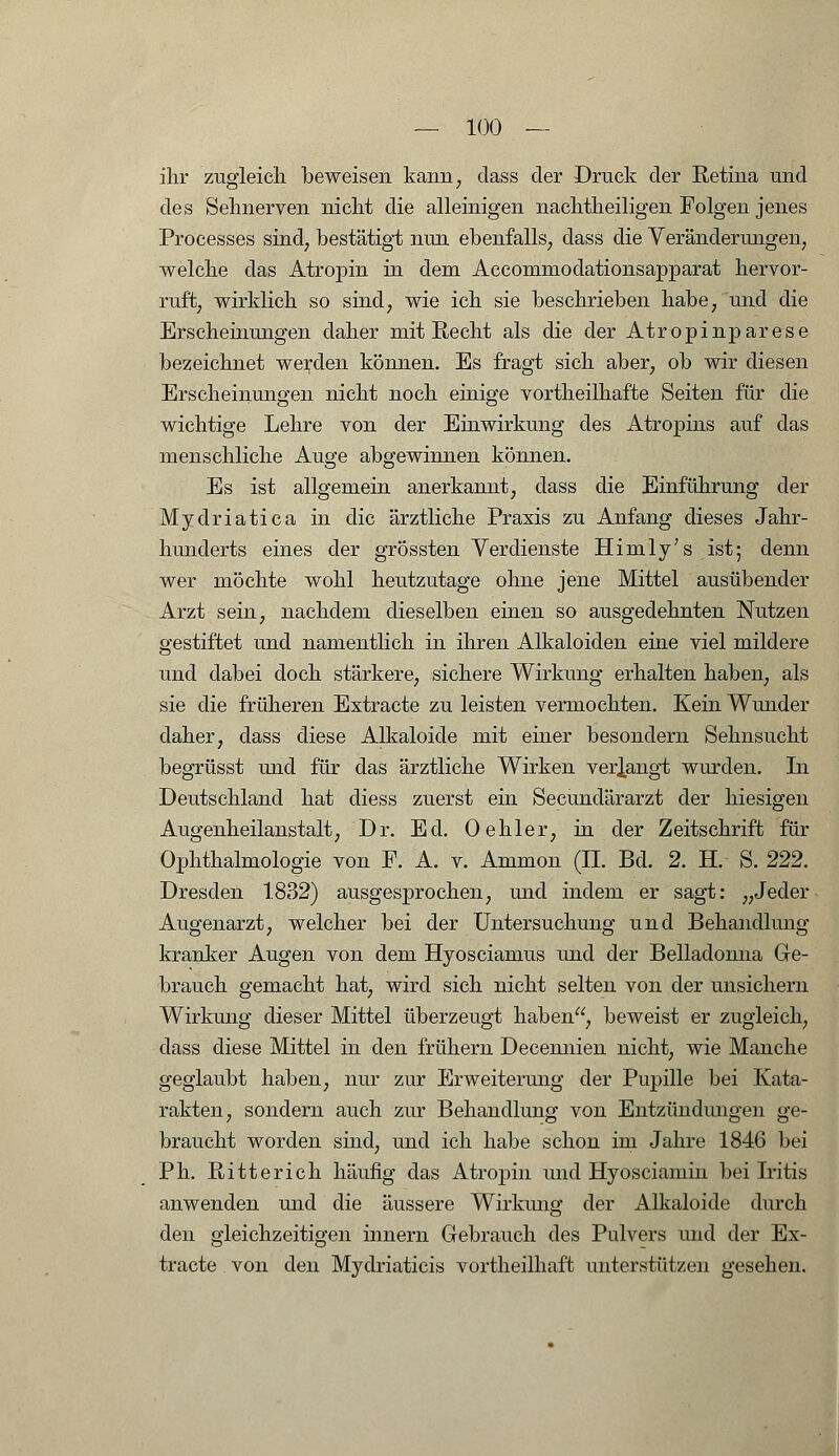 ihr zugleich beweisen kann, class der Druck der Retina und des Sehnerven nicht die alleinigen nachtheiligen Folgen jenes Processes sind, bestätigt nun ebenfalls; dass die Veränderungen, welche das Atrojnn in dem Accommodationsapparat hervor- ruft, wirklich so sind, wie ich sie beschrieben habe, und die Erscheinungen daher mit Recht als die der Atropinparese bezeichnet werden können. Es fragt sich aber, ob wir diesen Erscheinungen nicht noch einige vortheilhafte Seiten für die wichtige Lehre von der Einwirkung des Atropins auf das menschliche Auge abgewinnen können. Es ist allgemein anerkannt, dass die Einführung der Mydriatica in die ärztliche Praxis zu Anfang dieses Jahr- hunderts eines der grössten Verdienste Hirnly's ist; denn wer möchte wohl heutzutage ohne jene Mittel ausübender Arzt sein, nachdem dieselben einen so ausgedehnten Nutzen gestiftet und namentlich in ihren Alkaloiden eine viel mildere und dabei doch stärkere, sichere Wirkung erhalten haben, als sie die früheren Extracte zu leisten vermochten. Kein Wunder daher, dass diese Alkaloide mit einer besondern Sehnsucht begrüsst und für das ärztliche Wirken verlangt wurden. In Deutschland hat diess zuerst ein Secundärarzt der hiesigen Augenheilanstalt, Dr. Ed. Oehler, in der Zeitschrift für Ophthalmologie von F. A. v. Ammon (II. Bd. 2. H. S. 222. Dresden 1832) ausgesprochen, und indem er sagt: „Jeder Augenarzt, welcher bei der Untersuchung und Behandlung kranker Augen von dem Hyosciamus und der Belladonna Ge- brauch gemacht hat, wird sich nicht selten von der unsichern Wirkung dieser Mittel überzeugt haben, beweist er zugleich, dass diese Mittel in den frühem Decennieii nicht, wie Manche geglaubt haben, nur zur Erweiterung der Pupille bei Kata- rakten, sondern auch zur Behandlung von Entzündungen ge- braucht worden sind, und ich habe schon im Jahre 1846 bei Ph. Ritterich häufig das Atropin und Hyosciamin bei Iritis anwenden und die äussere Wirkung der Alkaloide durch den gleichzeitigen innern Gebrauch des Pulvers und der Ex- tracte von den Mydriaticis vortheilhaft unterstützen gesehen.