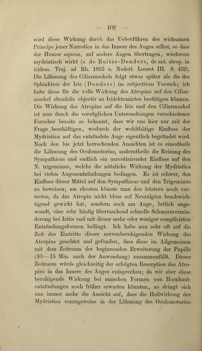 wird diese Wirkung durch das Ueberführen des wirksamen Princips jener Narcotica in das Innere des Auges selbst, so dass der Humor aqueus, auf andere Augen übertragen, wiederum mydriatisch wirkt (s. de Ruiter-Donders, de act. atrop. in iridem. Traj. ad Rh. 1853 u. Nederl. Louret III. S. 432). Die Lähmung des Ciliarmuskels folgt etwas später als die des Sphinkters der Iris (Donders) im subjectiven Versuch; ich habe diess für die volle Wirkung des Atropins auf den Ciliar- muskel ebenfalls objectiv an Iridektomirten bestätigen können. Die Wirkung des Atropins auf die Iris und den Ciliarmuskel ist nun durch die vorzüglichen Untersuchungen verschiedener Forscher bereits so bekannt, dass wir uns hier nur mit der Frage „beschäftigen, wodurch der wohlthätige Einfluss der Mydriatica auf das entzündete Auge eigentlich begründet wird. Nach den bis jetzt herrschenden Ansichten ist es einestheils die Lähmung des Oculomotorius, anderntheils die Reizung des Sympathicus und endlich ein narcotisirender Einfluss auf den N. trigeminus, welche die nützliche Wirkung der Mydriatica bei vielen Augenentzündungen bedingen. Es ist schwer, den Einfluss dieser Mittel auf den Sympathicus und den Trigeminus zu beweisen; am ehesten könnte man den letztern noch ver- treten, da das Atropin nicht bloss auf Neuralgien beschwich- tigend gewirkt hat, sondern auch am Auge, örtlich ange- wandt, eine sehr häufig überraschend schnelle Schmerzvermin- derung bei Iritis und mit dieser mehr oder weniger complicirten Entzündungsformen beHingt. Ich habe nun sehr oft auf die Zeit • des Eintritts dieser nervenberuhigenden Wirkimg des Atropins geachtet und gefunden, dass diese im Allgemeinen mit dem Zeitraum der beginnenden Erweiterung der Pupille (10—15 Min. nach der Anwendung) zusammenfällt. Dieser Zeitraum würde gleichzeitig der erfolgten Resorption des Atro- pins in das Innere des Auges entsprechen; da wir aber diese beruhigende Wirkung bei manchen Formen von Hornhaut- entzündungen noch früher erwarten könnten, so dringt sich uns immer mehr die Ansicht auf, dass die Heilwirkung der Mydriatica vorzugsweise in der Lähmung des Oculomotorius