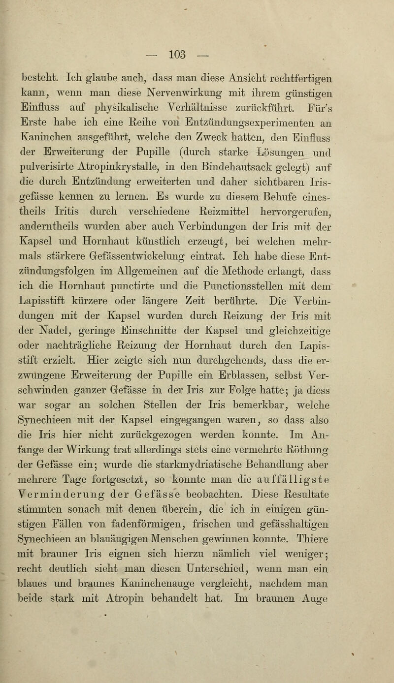 besteht. Ich glaube auch, dass man diese Ansicht rechtfertigen kann, wenn man diese Nerven Wirkung mit ihrem günstigen Einfluss auf physikalische Verhältnisse zurückführt. Für's Erste habe ich eine Reihe von Entzündungsexperimenten an Kaninchen ausgeführt, welche den Zweck hatten, den Einfluss der Erweiterung der Pupille (durch starke Lösungen und pulverisirte Atropinkrystalle, in den Bindehautsack gelegt) auf die durch Entzündimg erweiterten und daher sichtbaren Iris- gefässe kennen zu lernen. Es wurde zu diesem Behufe eines- theils Iritis durch verschiedene Reizmittel hervorgerufen, anderntheils wurden aber auch Verbindungen der Iris mit der Kapsel und Hornhaut künstlich erzeugt, bei welchen mehr- mals stärkere Gefässentwickelung eintrat. Ich habe diese Ent- zündungsfolgen im Allgemeinen auf die Methode erlangt, dass ich die Hornhaut punctirte und die Punctionsstellen mit dem Lapisstift kürzere oder längere Zeit berührte. Die Verbin- dungen mit der Kapsel wurden durch Reizung der Iris mit der Nadel, geringe Einschnitte der Kapsel und gleichzeitige oder nachträgliche Reizung der Hornhaut durch den Lapis- stift erzielt. Hier zeigte sich nun durchgehends, dass die er- zwungene Erweiterung der Pupille ein Erblassen, selbst Ver- schwinden ganzer Gefässe in der Iris zur Folge hatte; ja diess war sogar an solchen Stellen der Iris bemerkbar, welche Synechieen mit der Kapsel eingegangen waren, so dass also die Iris hier nicht zurückgezogen werden konnte. Im An- fange der Wirkung trat allerdings stets eine vermehrte Röthung der Gefässe ein; wurde die starkmydriatische Behandlung aber mehrere Tage fortgesetzt, so konnte man die auffälligste Verminderung der Gefässe beobachten. Diese Resultate stimmten sonach mit denen überein, die ich in einigen gün- stigen Fällen von fadenförmigen, frischen und gefässhaltigen Synechieen an blauäugigen Menschen gewinnen konnte. Thiere mit brauner Iris eignen sich hierzu nämlich viel weniger; recht deutlich sieht man diesen Unterschied, wenn man ein blaues und braunes Kaninchenauge vergleicht, nachdem man beide stark mit Atropin behandelt hat. Im braunen Auge