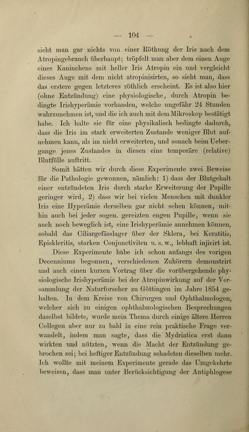 sieht man gar nichts von. einer RÖthung der Iris nach dem Atropingebrauch überhaupt; tröpfelt man aber dem einen Auge eines Kaninchens mit heller Iris Atropin ein und vergleicht dieses Auge mit dem nicht atropinisirten7 so sieht man, dass das erstere gegen letzteres röthlich erscheint. Es ist also hier (ohne Entzündung) eine physiologische, durch Atropin be- dingte Irishyperämie vorhanden, welche ungefähr 24 Stunden wahrzunehmen ist, und die ich auch mit dem Mikroskop bestätigt habe. Ich halte sie für eine physikalisch bedingte dadurch, dass die Iris im stark erweiterten Zustande weniger Blut auf- nehmen kann, als im nicht erweiterten, und sonach beim Ueber- gange jenes Zustandes in diesen eine temporäre (relative) Blutfülle auftritt. Somit hätten wir durch diese Experimente zwei Beweise für die Pathologie gewonnen, nämlich: 1) dass der Blutgehalt einer entzündeten Iris durch starke Erweiterung der Pupille geringer wird, 2) dass wir bei vielen Menschen mit dunkler Iris eine Hyperämie derselben gar nicht sehen können, mit- hin auch bei jeder sogen, gereizten engen Pupille, wenn sie auch noch beweglich ist, eine Irishyperämie annehmen können, sobald das Ciliargefässlager über der Sklera, bei Keratitis, E23iskleritis, starken Conjunctiviten u. s. w., lebhaft injicirt ist. Diese Experimente habe ich schon anfangs des vorigen Decenniums begonnen, verschiedenen Zuhörern demonstrirt und auch einen kurzen Vortrag über die vorübergehende phy- siologische Irishyperämie bei der Atropinwirkung auf der Ver- sammlung der Naturforscher zu Göttingen im Jahre 1854 ge- halten. In dem Kreise von Chirurgen und Ophthalmologen, welcher sich zu einigen ophthalmologischen Besprechungen daselbst bildete, wurde mein Thema durch einige ältere Herren Collegen aber nur zu bald in eine rein praktische Frage ver- wandelt, indem man sagte, dass die Mydriatica erst dann wirkten und nützten, wenn die Macht der Entzündung ge- brochen sei; bei heftiger Entzündung schadeten dieselben mehr. Ich wollte mit meinem ExjDerimente gerade das Umgekehrte beweisen, dass man unter Berücksichtigimg der Antiphlogese