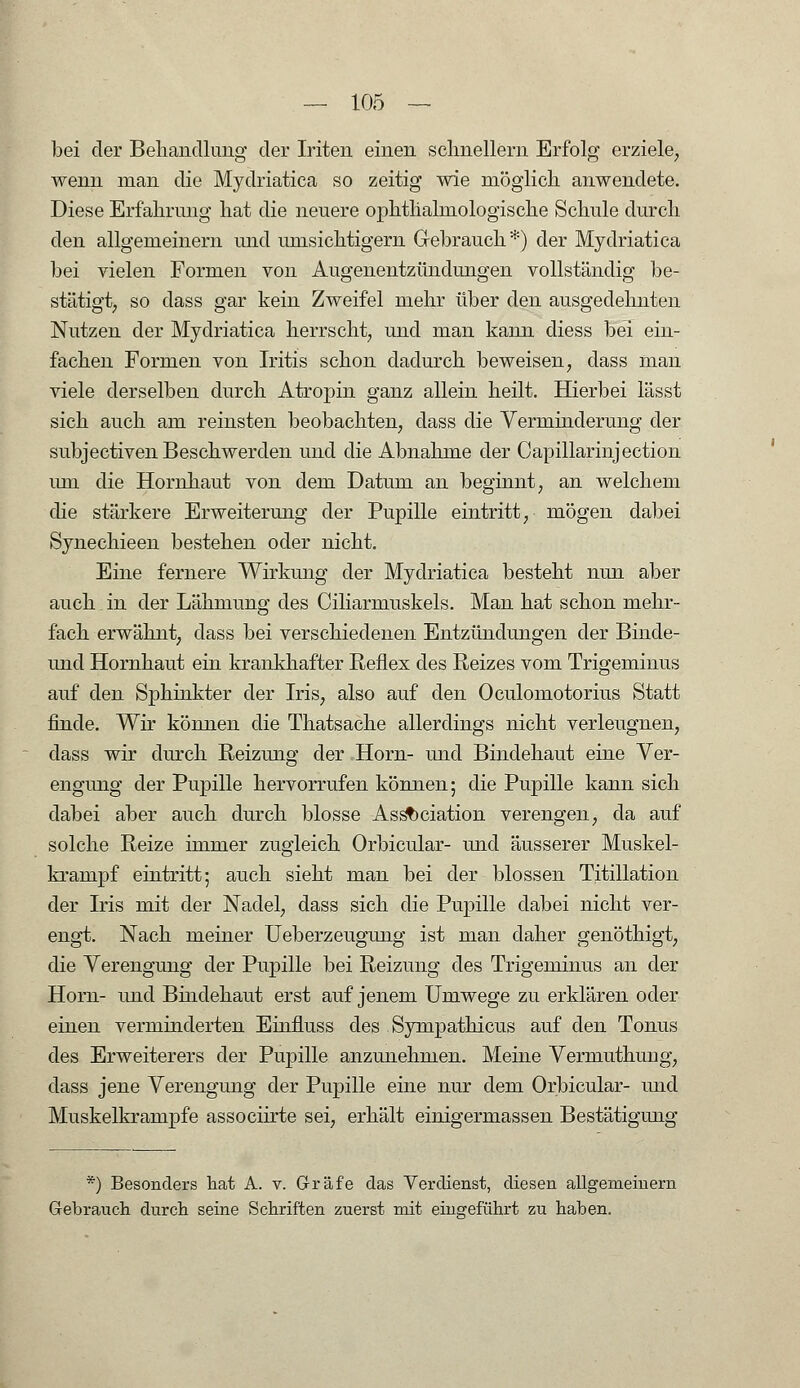 bei der Behandlung der Iriten einen schnellern Erfolg erziele, wenn man die Mydriatica so zeitig wie möglich anwendete. Diese Erfahrung hat die neuere ophthalmologische Schule durch den allgemeinern und umsichtigem Gebrauch *) der Mydriatica bei vielen Formen von Augenentzündungen vollständig be- stätigt, so dass gar kein Zweifel mehr über den ausgedehnten Nutzen der Mydriatica herrscht, und man kann diess bei ein- fachen Formen von Iritis schon dadurch beweisen, dass man viele derselben durch Atropin ganz allein heilt. Hierbei lässt sich auch am reinsten beobachten, dass die Verminderung der subjectiven Beschwerden und die Abnahme der Capillarinjection um die Hornhaut von dem Datum an beginnt, an welchem die stärkere Erweiterung der Pupille eintritt, mögen dabei Synechieen bestehen oder nicht. Eine fernere Wirkung der Mydriatica besteht nun aber auch. in der Lähmung des Ciliarmuskels. Man hat schon mehr- fach erwähnt, dass bei verschiedenen Entzündungen der Binde- imd Hornhaut ein krankhafter Reflex des Reizes vom Trigeminus auf den Sphinkter der Iris, also auf den Oculomotorius Statt finde. Wir können die Thatsache allerdings nicht verleugnen, dass wir durch Reizung der Hörn- und Bindehaut eine Ver- engung der Pupille hervorrufen können; die Pupille kann sich dabei aber auch durch blosse Association verengen, da auf solche Reize immer zugleich Orbicular- und äusserer Muskel- krampf eintritt; auch sieht man bei der blossen Titillation der Iris mit der Nadel, dass sich die Pupille dabei nicht ver- engt. Nach meiner Ueberzeugung ist man daher genöthigt, die Verengung der Pupille bei Reizung des Trigeminus an der Hörn- und Bindehaut erst auf jenem Umwege zu erklären oder einen verminderten Einfluss des Sympathicus auf den Tonus des Erweiterers der Pupille anzunehmen. Meine Vermuthung, dass jene Verengung der Pupille eine nur dem Orbicular- und Muskelkrampfe associirte sei, erhält einigermassen Bestätigung *) Besonders hat A. v. Gräfe das Verdienst, diesen allgemeinem Gebrauch durch seine Schriften zuerst mit eingeführt zu haben.