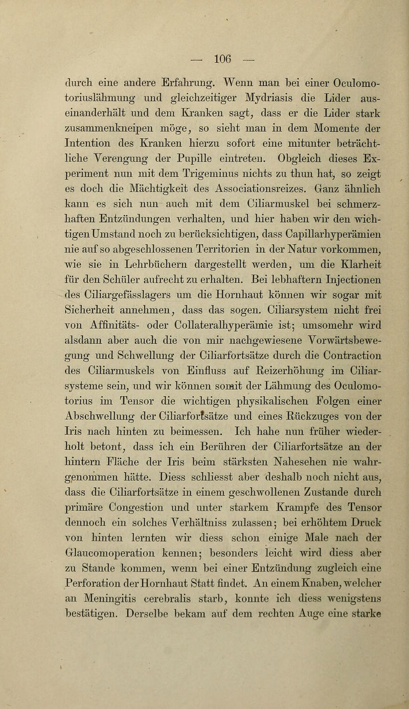 durch eine andere Erfahrung. Wenn man bei einer Oculomo- toriuslähmung und gleichzeitiger Mydriasis die Lider aus- einanderhält und dem Kranken sagt, dass er die Lider stark zusammenkneipen möge, so sieht man in dem Momente der Intention des Kranken hierzu sofort eine mitunter beträcht- liche Verengung der Pupille eintreten. Obgleich dieses Ex- periment nun mit dem Trigeminus nichts zu thun hat, so zeigt es doch die Mächtigkeit des Associationsreizes. Ganz ähnlich kann es sich nun auch mit dem Ciliarmuskel bei schmerz- haften Entzündungen verhalten, und hier haben wir den wich- tigen Umstand noch zu berücksichtigen, dass Cajüllarhyperämien nie auf so abgeschlossenen Territorien in der Natur vorkommen, wie sie in Lehrbüchern dargestellt werden, um die Klarheit für den Schüler aufrecht zu erhalten. Bei lebhaftem Injectionen des Ciliargefässlagers um die Hornhaut können wir sogar mit Sicherheit annehmen, dass das sogen. Ciliarsystem nicht frei von Affinitäts- oder Collateralhyperämie ist; umsomehr wird alsdann aber auch die von mir nachgewiesene Vorwärtsbewe- gung und Schwellung der Ciliarfortsätze durch die Contraction des Ciliarmuskels von Einfluss auf Reizerhöhung im Ciliar- systeme sein, und wir können somit der Lähmung des Oculomo- torius im Tensor die wichtigen physikalischen Folgen einer Abschwellung der Ciliarfortsätze und eines Rückzuges von der Iris nach hinten zu beimessen. Ich hahe nun früher wieder- holt betont, dass ich ein Berühren der Ciliarfortsätze an der hintern Fläche der Iris beim stärksten Nahesehen nie wahr- genommen hätte. Diess schliesst aber deshalb noch nicht aus, dass die Ciliarfortsätze in einem geschwollenen Zustande durch primäre Congestion und unter starkem Krämpfe des Tensor dennoch ein solches Verhältniss zulassen; bei erhöhtem Druck von hinten lernten wir cliess schon einige Male nach der GlauconiOperation kennen; besonders leicht wird diess aber zu Stande kommen, wenn bei einer Entzündung zugleich eine Perforation der Hornhaut Statt findet. An einem Knaben, welcher an Meningitis cerebralis starb, konnte ich diess wenigstens bestätigen. Derselbe bekam auf dem rechten Auge eine starke