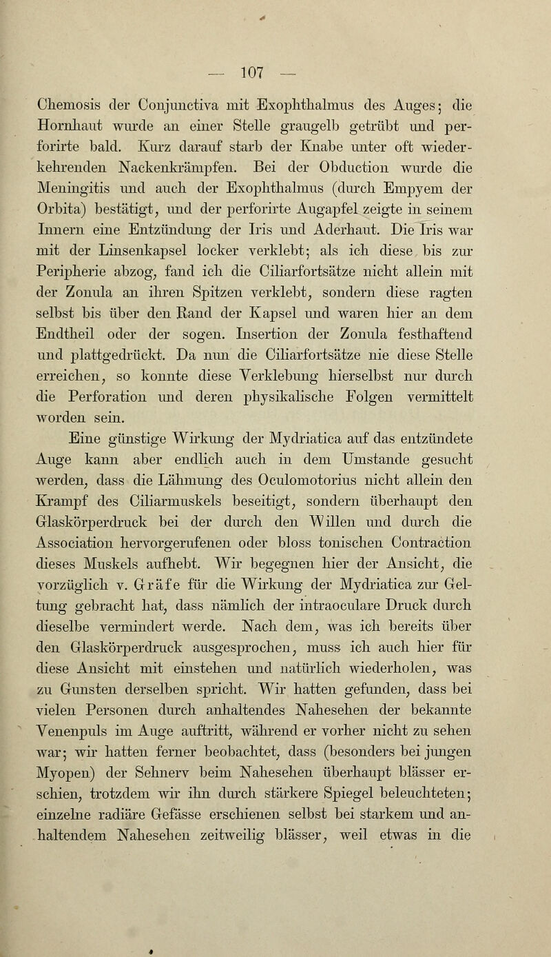 Chemosis der Conjmictiva mit Exophthalmus des Auges; die Hornhaut wurde an einer Stelle graugelb getrübt und per- forirte bald. Kurz darauf starb der Knabe unter oft wieder- kehrenden Nackenkrämpfen. Bei der Obduction wurde die Meningitis und auch der Exophthalmus (durch Empyem der Orbita) bestätigt, und der perforirte Augapfel zeigte in seinem Innern eine Entzündung der Iris und Aderhaut. Die Iris war mit der Linsenkapsel locker verklebt; als ich diese bis zur Peripherie abzog, fand ich die Ciliarfortsätze nicht allein mit der Zonula an ihren Spitzen verklebt, sondern diese ragten selbst bis über den Rand der Kapsel und waren hier an dem Endtheil oder der sogen. Insertion der Zonula festhaftend und plattgedrückt. Da nun die Ciliarfortsätze nie diese Stelle erreichen, so konnte diese Verklebung hierselbst nur durch die Perforation und deren physikalische Folgen vermittelt worden sein. Eine günstige Wirkung der Mydriatica auf das entzündete Auge kann aber endlich auch in dem Umstände gesucht werden, dass die Lähmung des Oculomotorius nicht allein den Krampf des Ciliarmuskels beseitigt, sondern überhaupt den Glaskörper druck bei der durch den Willen und durch die Association hervorgerufenen oder bloss tonischen Contraction dieses Muskels aufhebt. Wir begegnen hier der Ansicht, die vorzüglich v. Gräfe für die Wirkung der Mydriatica zur Gel- tung gebracht hat, dass nämlich der intraoculare Druck durch dieselbe vermindert werde. Nach dem, was ich bereits über den Glaskörperdruck ausgesprochen, muss ich auch hier für diese Ansicht mit einstehen und natürlich wiederholen, was zu Gunsten derselben spricht. Wir hatten gefunden, dass bei vielen Personen durch anhaltendes Nahesehen der bekannte Venenpuls im Auge auftritt, während er vorher nicht zu sehen war; wir hatten ferner beobachtet, dass (besonders bei jungen Myopen) der Sehnerv beim Nahesehen überhaupt blässer er- schien, trotzdem wir ihn durch stärkere Spiegel beleuchteten; einzelne radiäre Gefässe erschienen selbst bei starkem und an- haltendem Nahesehen zeitweilig blässer, weil etwas in die
