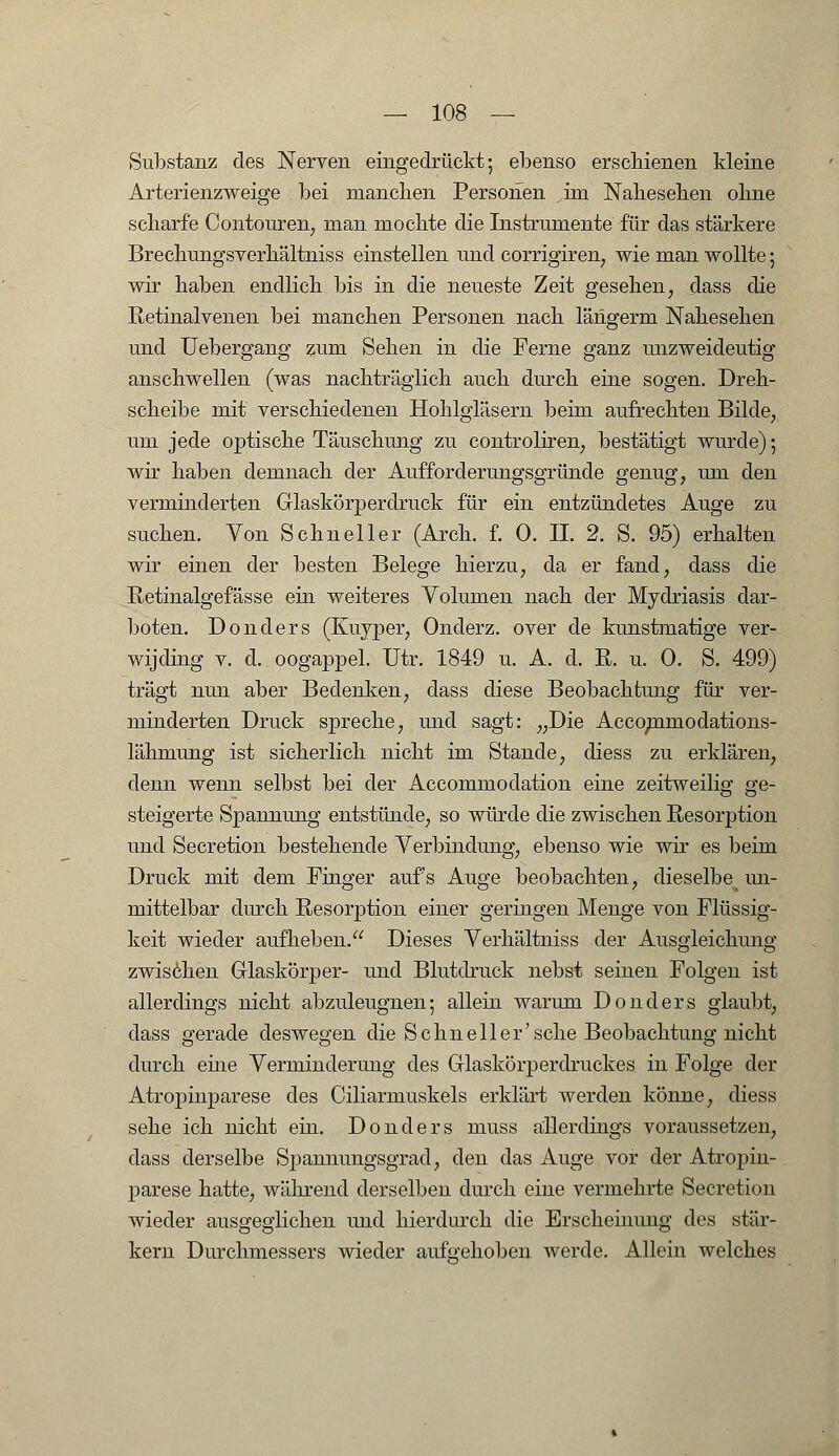 Substanz des Nerven eingedrückt; ebenso erschienen kleine Arterienzweige bei manchen Personen im Nahesehen ohne scharfe Contouren, man mochte die Instrumente für das stärkere Brechungsverhältniss einstellen und corrigiren, wie man wollte; wir haben endlich bis in die neueste Zeit gesehen, dass die Retinalvenen bei manchen Personen nach längerm Nahesehen und Uebergang zum Sehen in die Ferne ganz unzweideutig anschwellen (was nachträglich auch durch eine sogen. Dreh- scheibe mit verschiedenen Hohlgläsern beim aufrechten Bilde, um jede optische Täuschung zu controliren, bestätigt wurde); wir haben demnach der Aufforderungsgründe genug, um den verminderten Glaskörperdruck für ein entzündetes Auge zu suchen. Von Schneller (Arch. f. 0. II. 2. S. 95) erhalten wir einen der besten Belege hierzu, da er fand, dass die Retinalgefässe ein weiteres Volumen nach der Mydriasis dar- boten. Donders (Kuyper, Onderz. over de kunstmatige ver- wijding v. d. oogappel. Utr. 1849 u. A. d. R. u. 0. S. 499) trägt nun aber Bedenken, dass diese Beobachtung für ver- minderten Druck spreche, und sagt: „Die Accommodations- lähmung ist sicherlich nicht im Stande, diess zu erklären, denn wenn selbst bei der Accommodation eine zeitweilig ge- steigerte Spannung entstünde, so würde die zwischen Resorption und Secretion bestehende Verbindung, ebenso wie wir es beim Druck mit dem Finger aufs Auge beobachten, dieselbe^ un- mittelbar durch Resorption einer geringen Menge von Flüssig- keit wieder aufheben. Dieses Verhältniss der Ausgleichung zwischen Glaskörper- und Blutdruck nebst seinen Folgen ist allerdings nicht abzuleugnen; allein warum Donders glaubt, dass gerade deswegen die Sehn eil er'sehe Beobachtung nicht durch eine Verminderung des Glaskörperdruckes in Folge der Atropinparese des Ciliarmuskels erklärt werden könne, diess sehe ich nicht ein. Donders muss allerdings voraussetzen, dass derselbe Spannungsgrad, den das Auge vor der Atropin- parese hatte, während derselben durch eine vermehrte Secretion wieder ausgeglichen und hierdurch die Erscheinung des stär- kern Durchmessers wieder aufgehoben werde. Allein welches