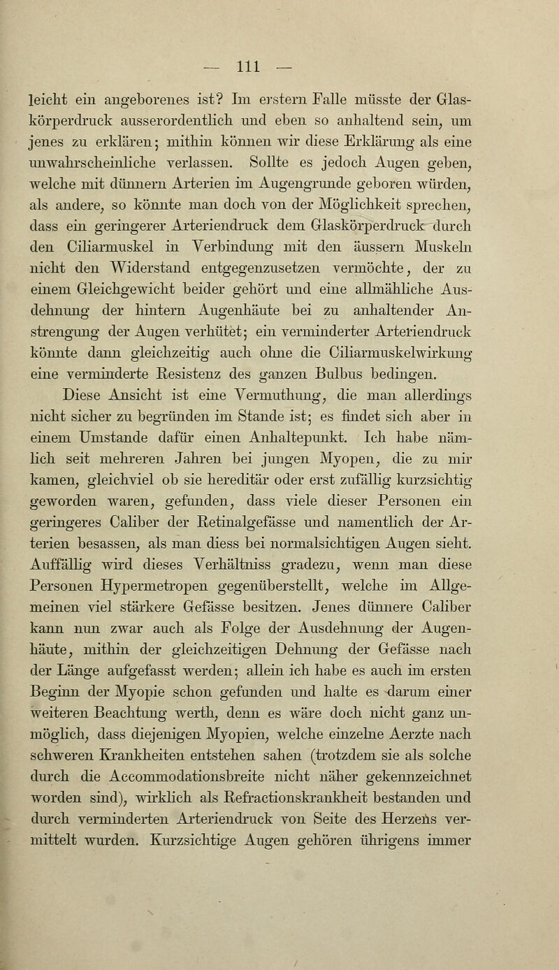 leicht ein angeborenes ist? Im erstem Falle niüsste der Glas- körperdruck ausserordentlich und eben so anhaltend sein, um jenes zu erklären; mithin können wir diese Erklärung als eine unwahrscheinliche verlassen. Sollte es jedoch Augen geben, welche mit dünnem Arterien im Augengrunde geboren würden, als andere, so könnte man doch von der Möglichkeit sprechen, dass ein geringerer Arteriendruck dem Glaskörperdruck durch den Ciliarmuskel in Verbindung mit den äussern Muskeln nicht den Widerstand entgegenzusetzen vermöchte, der zu einem Gleichgewicht beider gehört und eine allmähliche Aus- dehnung der hintern Augenhäute bei zu anhaltender An- strengung der Augen verhütet; ein verminderter Arterien druck könnte dann gleichzeitig auch ohne die Ciliarmuskelwirkung eine verminderte Resistenz des ganzen Bulbus bedingen. Diese Ansicht ist eine Vermuthung, die man allerdings nicht sicher zu begründen im Stande ist; es findet sich aber in einem Umstände dafür einen Anhaltepunkt. Ich habe näm- lich seit mehreren Jahren bei jungen Myopen, die zu mir kamen, gleichviel ob sie hereditär oder erst zufällig kurzsichtig geworden waren, gefunden, dass viele dieser Personen ein geringeres Caliber der Retinalgefässe und namentlich der Ar- terien besassen, als man diess bei normalsichtigen Augen sieht. Auffällig wird dieses Verhältniss gradezu, wenn man diese Personen Hypermetropen gegenüberstellt, welche im Allge- meinen viel stärkere Gefässe besitzen. Jenes dünnere Caliber kann nun zwar auch als Folge der Ausdehnung der Augen- häute, mithin der gleichzeitigen Dehnung der Gefässe nach der Länge aufgefasst werden; allein ich habe es auch im ersten Beginn der Myopie schon gefunden und halte es -darum einer weiteren Beachtung werth, denn es wäre doch nicht ganz un- möglich, dass diejenigen Myopien, welche einzelne Aerzte nach schweren Krankheiten entstehen sahen (trotzdem sie als solche durch die Accommodationsbreite nicht näher gekennzeichnet worden sind), wirklich als Refractionskrankheit bestanden und durch verminderten Arteriendruck von Seite des Herzens ver- mittelt wurden. Kurzsichtige Augen gehören ührigens immer