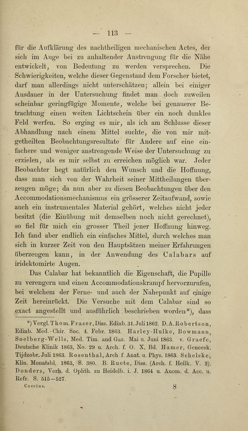 für die Aufklärung des nachtheiligen mechanischen Actes, der sich im Auge bei zu anhaltender Anstrengung für die Nähe entwickelt, von Bedeutung zu werden versprechen. Die Schwierigkeiten, welche dieser Gegenstand dem Forscher bietet, darf man allerdings nicht unterschätzen; allein bei einiger Ausdauer in der Untersuchung findet man doch zuweilen scheinbar geringfügige Momente, welche bei genauerer Be- trachtung einen weiten Lichtschein über ein noch dunkles Feld werfen. So erging es mir, als ich am Schlüsse dieser Abhandlung nach einem Mittel suchte, die von mir mit- getheilten Beobachtungsresultate für Andere auf eine ein- fachere und weniger anstrengende Weise der Untersuchung zu erzielen, als es mir selbst zu erreichen möglich war. Jeder Beobachter hegt natürlich den Wunsch und die Hoffnung, dass man sich von der Wahrheit seiner Mittheilungen über- zeugen möge 5 da nun aber zu diesen Beobachtungen über den Accommodationsmechanismus ein grösserer Zeitaufwand, sowie auch ein instrumentales Material gehört, welches nicht jeder besitzt (die Einübung mit demselben noch nicht gerechnet), so fiel für mich ein grosser Theil jener Hoffnung hinweg. Ich fand aber endlich ein einfaches Mittel, durch welches man sich in kurzer Zeit von den Hauptsätzen meiner Erfahrungen überzeugen kann, in der Anwendung des Calabars auf iridektomirte Augen. Das Calabar hat bekanntlich die Eigenschaft, die Pupille zu verengern und einen Accommodationskrampf hervorzurufen, bei welchem der Ferne- und auch der Nahepunkt auf einige Zeit hereinrückt. Die Versuche mit dem Calabar sind so exact angestellt und ausführlich .beschrieben worden*), dass *)Vergl.Tliom. Fräs er, Dias. Edinb. 31. Juli 1862. D.A. Robertson, Eclinb. Med.-Chir. Soc. 4. Febr. 1863. Harley-Hulke, Bowmann, Soelberg-Wells, Med. Tim. and Gaz. Mai u. Juni 1863. v. Graefe, Deutsche Klinik 1863, No. 29 u. Arch. f. 0. X. Bd. Hamer, Geneesk. Tijdzobr. Juli 1863. Rosenthal, Arch. f. Anat. u. Phys. 1863. Schelske, Klin. Monatsbl. 1863, S. 380. B. Ruete, Diss. (Arch. f. Heük. V. 2). Donders, Verh. d. OpHth. zu Heidelb. i. J. 1864 u. Anom. d. Acc. u. Refr. S. 515—527. Coccius. Q