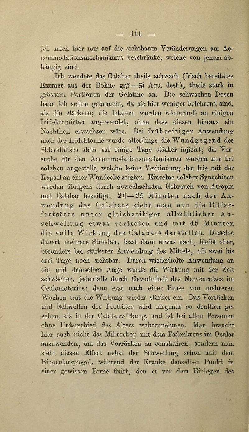 ich mich hier nur auf die sichtbaren Veränderungen am Ac- commodationsmechanismus beschränke, welche von jenem ab- hängig sind. Ich wendete das Calabar theils schwach (frisch bereitetes Extract aus der Bohne grß—3i Aqu. dest.), theils stark in grössern Portionen der Gelatine an. Die schwachen Dosen habe ich selten gebraucht, da sie hier weniger belehrend sind, als die stärkern; die letztern wurden wiederholt an einigen Iridektomirten angewendet, ohne dass diesen hieraus ein Nachtheil erwachsen wäre. Bei frühzeitiger Anwendung nach der Iridektomie wurde allerdings die Wundgegend des Skleralfalzes stets auf einige Tage stärker injicirt; die Ver- suche für den Accommodationsmechanismus wurden nur bei solchen angestellt, welche keine Verbindung der Iris mit der Kapsel an einer Wundecke zeigten. Einzelne solcher Synechieen wurden übrigens durch abwechselnden Gebrauch von Atropin und Calabar beseitigt. 20—25 Minuten nach der An- wendung des Calabars sieht man nun die Ciliar- fortsätze unter gleichzeitiger allmählicher An- schwellung etwas vortreten und mit 45 Minuten die volle Wirkung des Calabars darstellen. Dieselbe dauert mehrere Stunden, lässt dann etwas nach, bleibt aber, besonders bei stärkerer Anwendung des Mittels, oft zwei bis drei Tage noch sichtbar. Durch wiederholte Anwendung an ein und demselben Auge wurde die Wirkung mit der Zeit schwächer, jedenfalls durch Gewohnheit des Nervenreizes im Oculomotorius; denn erst nach einer Pause von mehreren Wochen trat die Wirkung wieder stärker ein. Das Vorrücken und Schwellen der Portsätze wird nirgends so deutlich ge- sehen, als in der Calabarwirkung, und ist bei allen Personen ohne Unterschied des Alters wahrzunehmen. Man braucht hier auch nicht das Mikroskop mit dem Fadenkreuz im Ocular anzuwenden, um das Vorrücken zu constatiren, sondern man sieht diesen Effect nebst der Schwellung schon mit dem Binocularspiegel, während der Kranke denselben Punkt in einer gewissen Ferne fixirt, den er vor dem Einlegen des