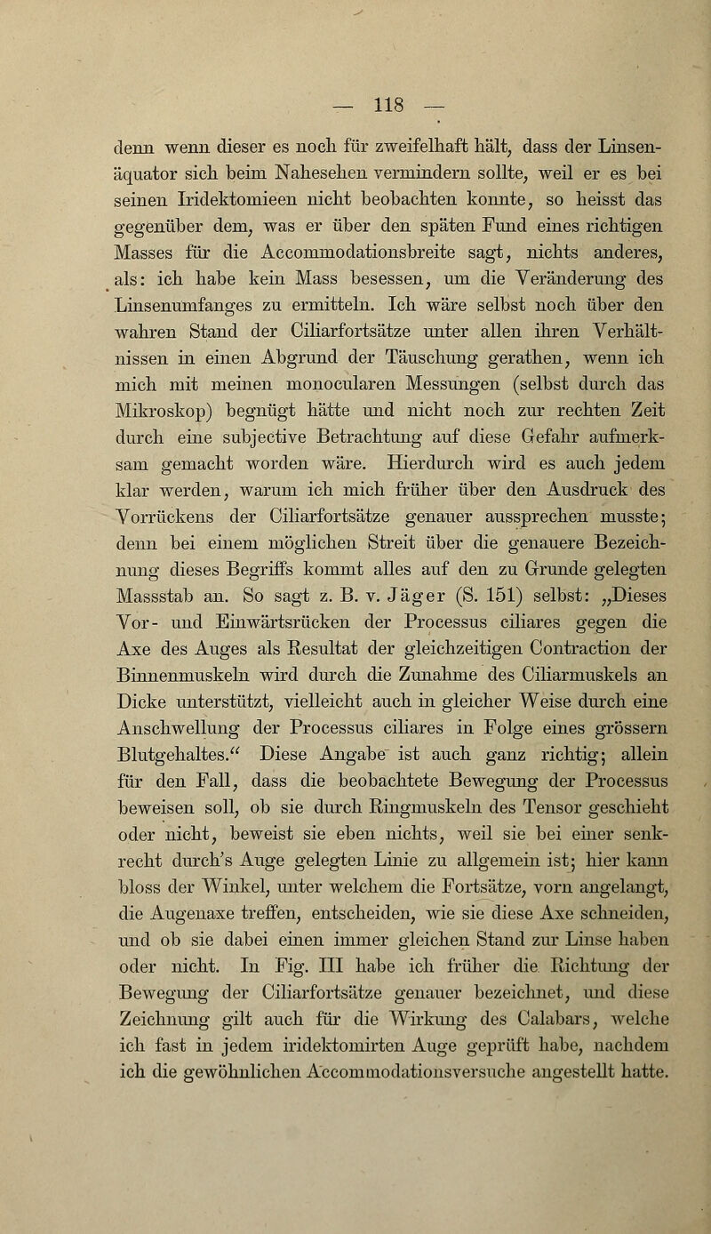 denn wenn dieser es noch für zweifelhaft hält, dass der Linsen- äquator sich beim Nahesehen vermindern sollte, weil er es hei seinen Iridektomieen nicht beobachten konnte, so heisst das gegenüber dem, was er über den späten Fund eines richtigen Masses für die Accommodationsbreite sagt, nichts anderes, als: ich habe kein Mass besessen, um die Veränderung des Linsenümfanges zu ermitteln. Ich wäre selbst noch über den wahren Stand der Ciliarfortsätze unter allen ihren Verhält- nissen in einen Abgrund der Täuschung gerathen, wenn ich mich mit meinen monocularen Messungen (selbst durch das Mikroskop) begnügt hätte und nicht noch zur rechten Zeit durch eine subjective Betrachtung auf diese Gefahr aufmerk- sam gemacht worden wäre. Hierdurch wird es auch jedem klar werden, warum ich mich früher über den Ausdruck des Vorrückens der Ciliarfortsätze genauer aussprechen musste; denn bei einem möglichen Streit über die genauere Bezeich- nung dieses Begriffs kommt alles auf den zu Grunde gelegten Massstab an. So sagt z. B. v. Jäger (S. 151) selbst: „Dieses Vor- und Einwärtsrücken der Processus ciliares gegen die Axe des Auges als Resultat der gleichzeitigen Contraction der Binnenmuskeln wird durch die Zunahme des Ciliarmuskels an Dicke unterstützt, vielleicht auch in gleicher Weise durch eine Anschwellung der Processus ciliares in Folge eines grössern Blutgehaltes. Diese Angabe ist auch ganz richtig; allein für den Fall, dass die beobachtete Bewegung der Processus beweisen soll, ob sie durch Ringmuskeln des Tensor geschieht oder nicht, beweist sie eben nichts, weil sie bei einer senk- recht durch's Auge gelegten Linie zu allgemein ist; hier kann bloss der Winkel, unter welchem die Fortsätze, vorn angelangt, die Augenaxe treffen, entscheiden, wie sie diese Axe schneiden, und ob sie dabei einen immer gleichen Stand zur Linse haben oder nicht. In Fig. III habe ich früher die Richtung der Bewegung der Ciliarfortsätze genauer bezeichnet, und diese Zeichnung gilt auch für die Wirkung des Calabars, Avelche ich fast in jedem iridektomirten Auge geprüft habe, nachdem ich die gewöhnlichen Accommodatioiisversuche angestellt hatte.