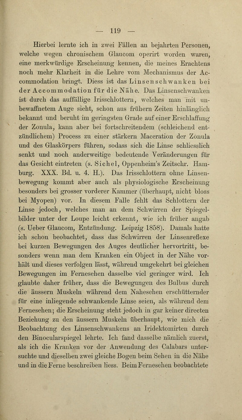 Hierbei lernte ich in zwei Fällen an bejahrten Personen, welche wegen chronischem Glaucom operirt worden waren, eine merkwürdige Erscheinimg kennen, die meines Erachtens noch mehr Klarheit in die Lehre vom Mechanismus der Ac- commodation bringt. Diess ist das Linsenschwanken bei der Accommodation für die Nähe. Das Linsenschwanken ist durch das auffällige Irisschlottern, welches man mit un- bewaffnetem Auge sieht, schon aus frühern Zeiten hinlänglich bekannt und beruht im geringsten Grade auf einer Erschlaffung der Zonula, kann aber bei fortschreitendem (schleichend ent- zündlichem) Process zu einer stärkern Maceration der Zonula und des Glaskörpers führen, sodass sich die Linse schliesslich senkt und noch anderweitige bedeutende Veränderungen für das Gesicht eintreten (s. Sichel, Oppenheim's Zeitschr. Ham- burg. XXX. Bd. u. 4. H.). Das Irisschlottern ohne Linsen- bewegung kommt aber auch als physiologische Erscheinung besonders bei grosser vorderer Kammer (überhaupt, nicht bloss bei Myopen) vor. In diesem Falle fehlt das Schlottern der Linse jedoch, welches man an dem Schwirren der Spiegel- bilder unter der Loupe leicht erkennt, wie ich früher angab (s. Ueber Glaucom, Entzündung. Leipzig 1858). Damals hatte ich schon beobachtet, dass das Schwirren der Linsenreflexe bei kurzen Bewegungen des Auges deutlicher hervortritt, be- sonders wenn man dem Kranken ein Object in der Nähe vor- hält und dieses verfolgen lässt, während umgekehrt bei gleichen Bewegungen im Fernesehen dasselbe viel geringer wird. Ich glaubte daher früher, dass die Bewegungen des Bulbus durch die äussern Muskeln während dem Nahesehen erschütternder für eine inliegende schwankende Linse seien, als während dem Fernesehen; die Erscheinung steht jedoch in gar keiner directen Beziehung zu den äussern Muskeln überhaupt, wie mich die Beobachtung des Linsenschwankens an Iridektomirten durch den Binocularspiegel lehrte. Ich fand dasselbe nämlich zuerst, als ich die Kranken vor der Anwendung des Calabars unter- suchte und dieselben zwei gleiche Bogen beim Sehen in die Nähe und in die Ferne beschreiben Hess. Beim Fernesehen beobachtete