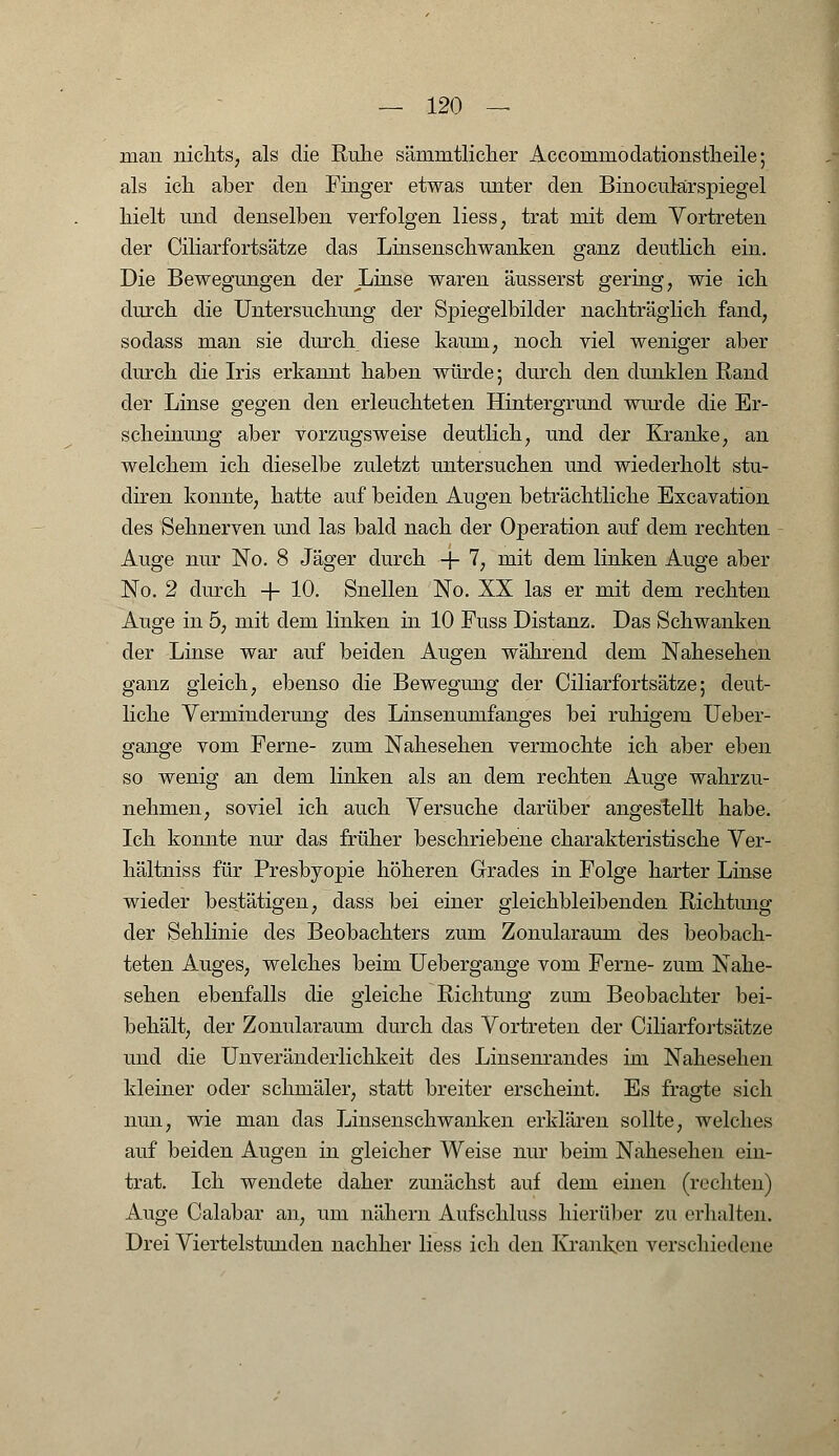 man nichts, als die Ruhe sämmtlicher Acconmiodationstheile; als ich aber den Finger etwas unter den BinocularSpiegel hielt und denselben verfolgen Hess, trat mit dem Vortreten der Ciliarfortsätze das Linsenschwanken ganz deutlich ein. Die Bewegungen der JLinse waren äusserst gering, wie ich durch die Untersuchung der Spiegelbilder nachträglich fand, sodass man sie durch diese kaum, noch viel weniger aber durch die Iris erkannt haben würde; durch den dunklen Rand der Linse gegen den erleuchteten Hintergrund wurde die Er- scheinung aber vorzugsweise deutlich, und der Kranke, an welchem ich dieselbe zuletzt untersuchen und wiederholt stu- diren konnte, hatte auf beiden Augen beträchtliche Excavation des Sehnerven und las bald nach der Operation auf dem rechten Auge nur No. 8 Jäger durch + 7, mit dem linken Auge aber No. 2 durch + 10. Snellen No. XX las er mit dem rechten Auge in 5, mit dem linken in 10 Puss Distanz. Das Schwanken der Linse war auf beiden Augen während dem Nahesehen ganz gleich, ebenso die Bewegung der Ciliarfortsätze; deut- liche Verminderung des Linsenumfanges bei ruhigem Ueber- gange vom Ferne- zum Nahesehen vermochte ich aber eben so wenig an dem linken als an dem rechten Auge wahrzu- nehmen, soviel ich auch Versuche darüber angestellt habe. Ich konnte nur das früher beschriebene charakteristische Ver- hältniss für Presbyopie höheren Grades in Folge harter Linse wieder bestätigen, dass bei einer gleichbleibenden Richtung der Sehlinie des Beobachters zum Zonularaum des beobach- teten Auges, welches beim Uebergange vom Ferne- zum Nahe- sehen ebenfalls die gleiche Richtung zum Beobachter bei- behält, der Zonularaum durch das Vortreten der Ciliarfortsätze und die Unveränderlichkeit des Linsenrandes im Nahesehen kleiner oder schmäler, statt breiter erscheint. Es fragte sich nun, wie man das Linsenschwanken erklären sollte, welches auf beiden Augen in gleicher Weise nur beim Nahesehen ein- trat. Ich wendete daher zunächst auf dem einen (rechten) Auge Calabar an, um nähern Aufschluss hierüber zu erhalten. Dreiviertelstunden nachher liess ich den Kranken verschiedene
