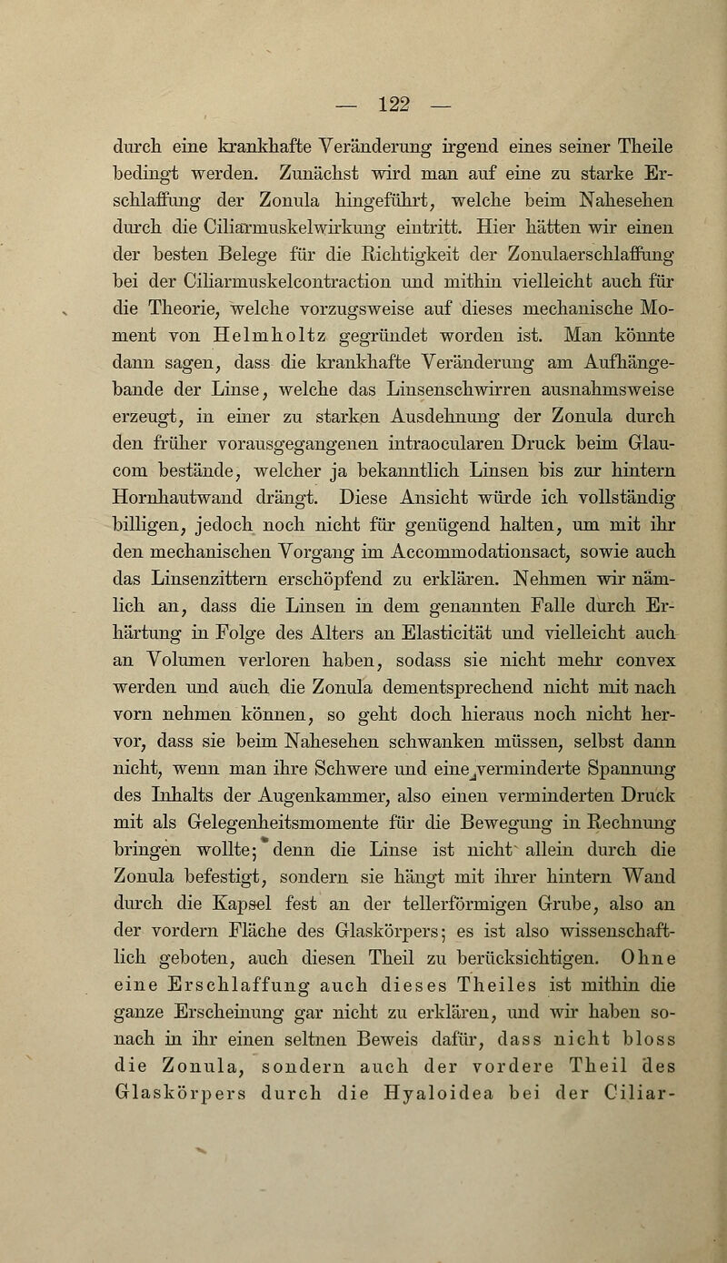 durch eine krankhafte Veränderung irgend eines seiner Theile bedingt werden. Zunächst wird man auf eine zu starke Er- schlaffung der Zonula hingeführt, welche beim Nahesehen durch die CiliaTmuskelwirkung eintritt. Hier hätten wir einen der besten Belege für die Richtigkeit der Zonulaerschlafiung bei der Ciliarmuskelcontraction und mithin vielleicht auch für die Theorie, welche vorzugsweise auf dieses mechanische Mo- ment von Helmholtz gegründet worden ist. Man könnte dann sagen, dass die krankhafte Veränderung am Aufhänge- bande der Linse, welche das Linsenschwirren ausnahmsweise erzeugt, in einer zu starken Ausdehnung der Zonula durch den früher vorausgegangenen intraocularen Druck beim Glau- com bestände, welcher ja bekanntlich Linsen bis zur hintern Hornhautwand drängt. Diese Ansicht würde ich vollständig billigen, jedoch noch nicht für genügend halten, um mit ihr den mechanischen Vorgang im Accommodationsact, sowie auch das Linsenzittern erschöpfend zu erklären. Nehmen wir näm- lich an, dass die Linsen in dem genannten Falle durch Er- härtung in Folge des Alters an Elasticität und vielleicht auch an Volumen verloren haben, sodass sie nicht mehr convex werden und auch die Zonula dementsprechend nicht mit nach vorn nehmen können, so geht doch hieraus noch nicht her- vor, dass sie beim Nahesehen schwanken müssen, selbst dann nicht, wenn man ihre Schwere und eine^erminderte Spannung des Inhalts der Augenkammer, also einen verminderten Druck mit als Gelegenheitsmomente für die Bewegung in Rechnung bringen wollte; denn die Linse ist nicht allein durch die Zonula befestigt, sondern sie hängt mit ihrer hintern Wand durch die Kapsel fest an der tellerförmigen Grube, also an der vordem Fläche des Glaskörpers; es ist also wissenschaft- lich geboten, auch diesen Theil zu berücksichtigen. Ohne eine Erschlaffung auch dieses Theiles ist mithin die ganze Erscheinung gar nicht zu erklären, und wir haben so- nach in ihr einen seltnen Beweis dafür, dass nicht bloss die Zonula, sondern auch der vordere Theil des Glaskörpers durch die Hyaloidea bei der Ciliar-