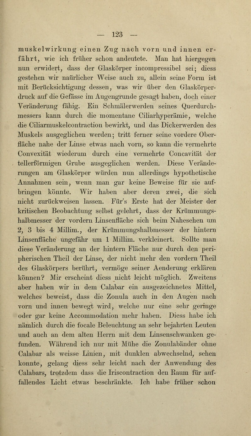 muskelwirkung einen Zug nach vorn und innen er- fährt, wie ich früher schon andeutete. Man hat hiergegen nun erwidert, dass der Glaskörper inconipressibel sei; diess gestehen wir naürlicher Weise auch zu, allein seine Form ist mit Berücksichtigung dessen, was wir über den Glaskörper- druck auf die Gefässe im Augengrunde gesagt haben, doch einer Veränderung fähig. Ein Schmälerwerden seines Querdurch- messers kann durch die momentane Ciliarhyperämie, welche die Ciliarmuskelcontraction bewirkt, und das Dickerwerden des Muskels ausgeglichen werden; tritt ferner seine vordere Ober- fläche nahe der Linse etwas nach vorn, so kann die vermehrte Convexität wiederum durch eine vermehrte Concavität der tellerförmigen Grube ausgeglichen werden. Diese Verände- rungen am Glaskörper würden nun allerdings hypothetische Annahmen sein, wenn man gar keine Beweise für sie auf- bringen könnte. Wir haben aber deren zwei, die sich nicht zurückweisen lassen. Für's Erste hat der Meister der kritischen Beobachtung selbst gelehrt, dass. der Krümmungs- halbmesser der vordem Linsenfläche sich beim Nahesehen um 2, 3 bis 4 Millim., der Krümmungshalbmesser der hintern Linsenfläche ungefähr um 1 Millim. verkleinert. Sollte man diese Veränderung an der hintern Fläche nur durch den peri- pherischen Theil der Linse, der nicht mehr den vordem Theil des Glaskörpers berührt, vermöge seiner Aenderung erklären können? Mir erscheint diess nicht leicht möglich. Zweitens aber haben wir in dem Calabar ein ausgezeichnetes Mittel, welches beweist, dass die Zonula auch in den Augen nach vorn und innen bewegt wird, welche nur eine sehr geringe oder gar keine Accommodation mehr haben. Diess habe ich nämlich durch die focale Beleuchtung an sehr bejahrten Leuten und auch an dem alten Herrn mit dem Linsenschwanken ge- funden. Während ich nur mit Mühe die Zonulabänder ohne Calabar als weisse Linien, mit dunklen abwechselnd, sehen konnte, gelang diess sehr leicht nach der Anwendung des Calabars, trotzdem dass die Iriscontraction den Raum für auf- fallendes Licht etwas beschränkte. Ich habe früher schon
