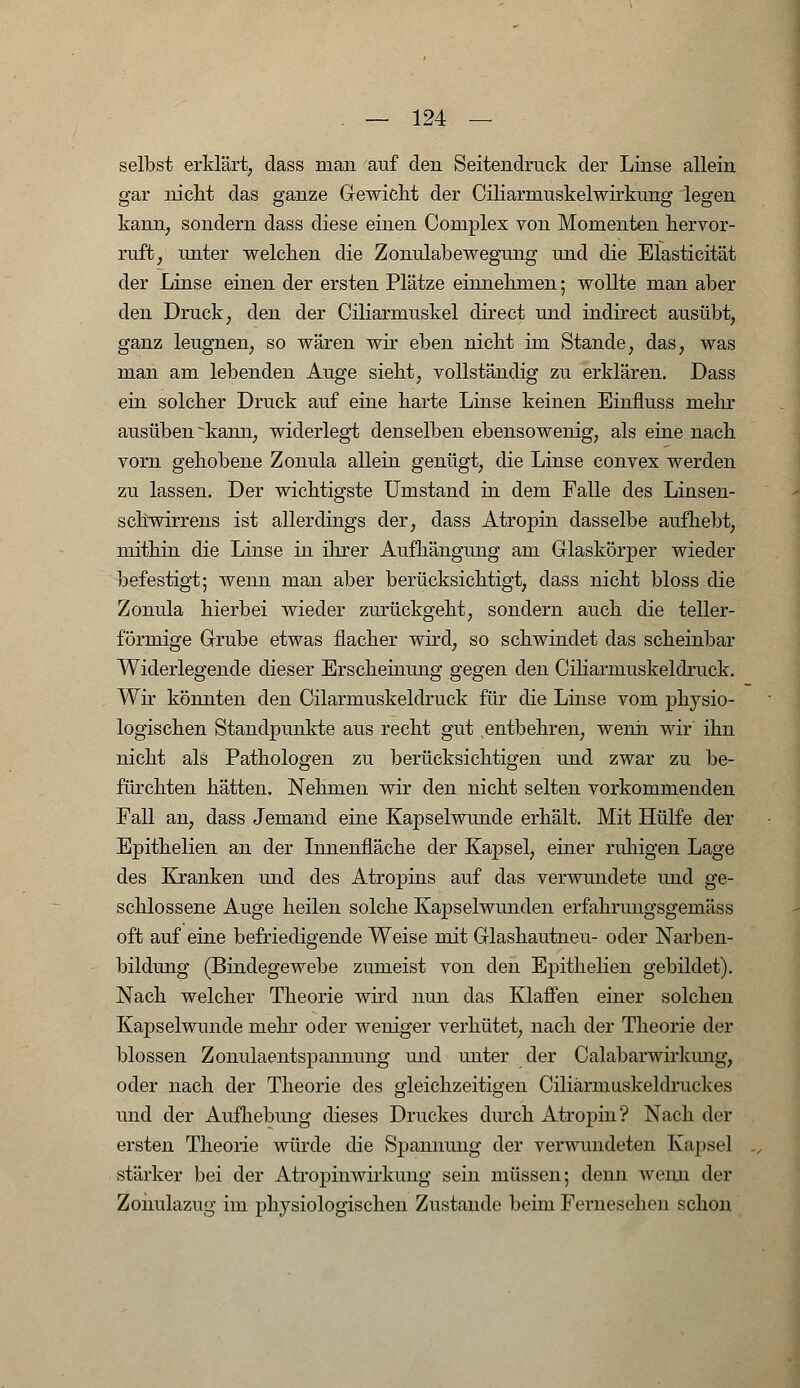 selbst erklärt, dass man auf den Seitendruck der Linse allein gar nicht das ganze Gewicht der Ciliarmuskelwirkung legen kann, sondern dass diese einen Complex von Momenten hervor- ruft, unter welchen die Zonulabewegung und die Efasticität der Linse einen der ersten Plätze einnehmen; wollte man aber den Druck, den der Ciliarmuskel direct und indirect ausübt, ganz leugnen, so wären wir eben nicht im Stande, das, was man am lebenden Auge sieht, vollständig zu erklären. Dass ein solcher Druck auf eine harte Linse keinen Einfiuss mehr ausüben ~kann, widerlegt denselben ebensowenig, als eine nach vorn gehobene Zonula allein genügt, die Linse convex werden zu lassen. Der wichtigste Umstand in dem Falle des Linsen- schwirrens ist allerdings der, dass Atropin dasselbe aufhebt, mithin die Linse in ihrer Aufhängung am Glaskörper wieder befestigt; wenn man aber berücksichtigt, dass nicht bloss die Zonula hierbei wieder zurückgeht, sondern auch die teller- förmige Grube etwas flacher wird, so schwindet das scheinbar Widerlegende dieser Erscheinung gegen den Ciliarmuskeldruck. Wir könnten den Cilarmuskeldruck für die Linse vom physio- logischen Standpunkte aus recht gut entbehren, wenn wir' ihn nicht als Pathologen zu berücksichtigen und zwar zu be- fürchten hätten. Nehmen wir den nicht selten vorkommenden Fall an, dass Jemand eine Kapselwunde erhält. Mit Hülfe der Epithelien an der Innenfläche der Kapsel, einer ruhigen Lage des Kranken und des Atropins auf das verwundete und ge- schlossene Auge heilen solche Kapselwunden erfahrungsgemäss oft auf eine befriedigende Weise mit Glashautneu- oder Narben- bildung (Bindegewebe zumeist von den Epithelien gebildet). Nach welcher Theorie wird nun das Klaffen einer solchen Kapselwunde mehr oder weniger verhütet, nach der Theorie der blossen Zonulaentspannung und miter der Calabarwirkimg, oder nach der Theorie des gleichzeitigen Ciliärmuskeldruckes und der Aufhebung dieses Druckes durch Atropin? Nach der ersten Theorie würde die Spannung der verwundeten Kapsel stärker bei der Atropinwirkung sein müssen; denn wenn der Zonulazug im physiologischen Zustande beim Fernesehen schon
