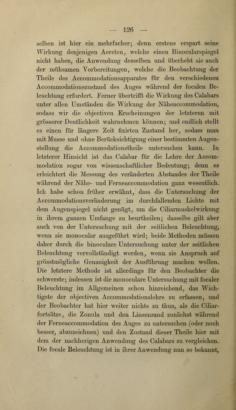 selben ist hier ein mehrfacher; denn erstens erspart seine Wirkung denjenigen Aerzten, welche einen BinocularSpiegel nicht haben, die Anwendung desselben und überhebt sie auch der mühsamen Vorbereitungen, welche die Beobachtung der Theile des Accommodationsapparates für den verschiedenen Accommodationszustand des Auges während der focalen Be- leuchtung erfordert. Ferner übertrifft die Wirkung des Calabars unter allen Umständen die Wirkung der Näheaccommodation, sodass wir die objectiven Erscheinungen der letzteren mit grösserer Deutlichkeit wahrnehmen können; und endlich stellt es einen für längere Zeit fixirten Zustand her, sodass man mit Müsse und ohne Berücksichtigung einer bestimmten Augen- stellung die Accommodationstheile untersuchen kann. In letzterer Hinsicht ist das Calabar für die Lehre der Accom- modation sogar von wissenschaftlicher Bedeutung; denn es erleichtert die Messung des veränderten Abstandes der Theile während der Nähe- und Ferneaccommodation ganz wesentlich. Ich habe schon früher erwähnt, dass die Untersuchung der Accommodationsveränderung im durchfallenden Lichte mit dem Augenspiegel nicht genügt, um die CiliarmuskelWirkung in ihrem ganzen Umfange zu beurtheilen; dasselbe gilt aber auch von der Untersuchung mit der seitlichen Beleuchtung, wenn sie monocular ausgeführt wird; beide Methoden müssen daher durch die binoculare Untersuchung unter der seitlichen Beleuchtung vervollständigt werden, wenn sie Anspruch auf grösstmögliche Genauigkeit der Ausführung machen wollen. Die letztere Methode ist allerdings für den Beobachter die schwerste; indessen ist die monoculare Untersuchung mit focaler Beleuchtung im Allgemeinen schon hinreichend, das Wich- tigste der objectiven Accommodationslehre zu erfassen, und der Beobachter hat hier weiter nichts zu thun, als die Ciliar- fortsätze, die Zonula und den Linsenrand zunächst während der Ferneaccommodation des Auges zu untersuchen (oder noch besser, abzuzeichnen) und den Zustand dieser Theile hier mit dem der nachherigen Anwendung des Calabars zu vergleichen. Die focale Beleuchtung ist in ihrer Anwendung nun so bekannt,