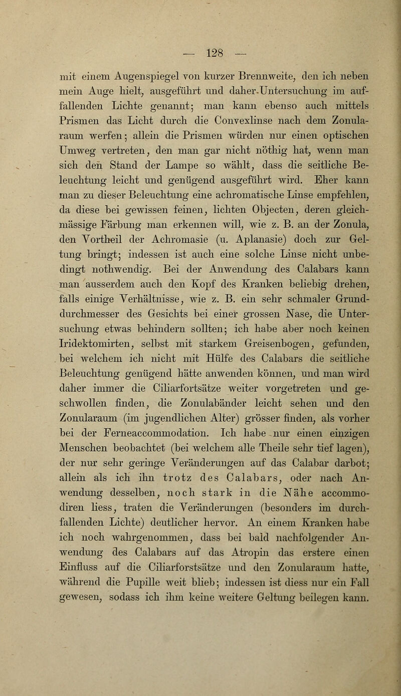 mit einem Augenspiegel von kurzer Brennweite, den ich neben mein Auge hielt, ausgeführt und daher-Untersuchung im auf- fallenden Lichte genannt; man kann ebenso auch mittels Prismen das Licht durch die Convexlinse nach dem Zonula- raum werfen; allein die Prismen würden nur einen optischen Umweg vertreten, den man gar nicht nöthig hat, wenn man sich den Stand der Lampe so wählt, dass die seitliche Be- leuchtung leicht und genügend ausgeführt wird. Eher kann man zu dieser Beleuchtung eine achromatische Linse empfehlen, da diese bei gewissen feinen, lichten Objecten, deren gleich- massige Färbung man erkennen will, wie z. B. an der Zonula, den Vortheil der Achromasie (u. Aplanasie) doch zur Gel- tung bringt; indessen ist auch eine solche Linse nicht unbe- dingt nothwendig. Bei der Anwendung des Calabars kann man ausserdem auch den Kopf des Kranken beliebig drehen, falls einige Verhältnisse, wie z. B. ein sehr schmaler Grund- durchmesser des Gesichts bei einer grossen Nase, die Unter- suchung etwas behindern sollten; ich habe aber noch keinen Iridektomirten, selbst mit starkem Greisenbogen, gefunden, bei welchem ich nicht mit Hülfe des Calabars die seitliche Beleuchtung genügend hätte anwenden können, und man wird daher immer die Ciliarfortsätze weiter vorgetreten und ge- schwollen finden, die Zonulabänder leicht sehen und den Zonularaum (im jugendlichen Alter) grösser finden, als vorher bei der Ferneaccommodation. Ich habe -nur einen einzigen Menschen beobachtet (bei welchem alle Theile sehr tief lagen), der nur sehr geringe Veränderungen auf das Calabar darbot; allein als ich ihn trotz des Calabars, oder nach An- wendung desselben, noch stark in die Nähe accommo- diren Hess, traten die Veränderungen (besonders im durch- fallenden Lichte) deutlicher hervor. An einem Kranken habe ich noch wahrgenommen, dass bei bald nachfolgender An- wendung des Calabars auf das Atropin das erstere einen Einfiuss auf die Ciliarforstsätze und den Zonularaum hatte, während die Pupille weit blieb; indessen ist diess nur ein Fall gewesen, sodass ich ihm keine weitere Geltung beilegen kann.