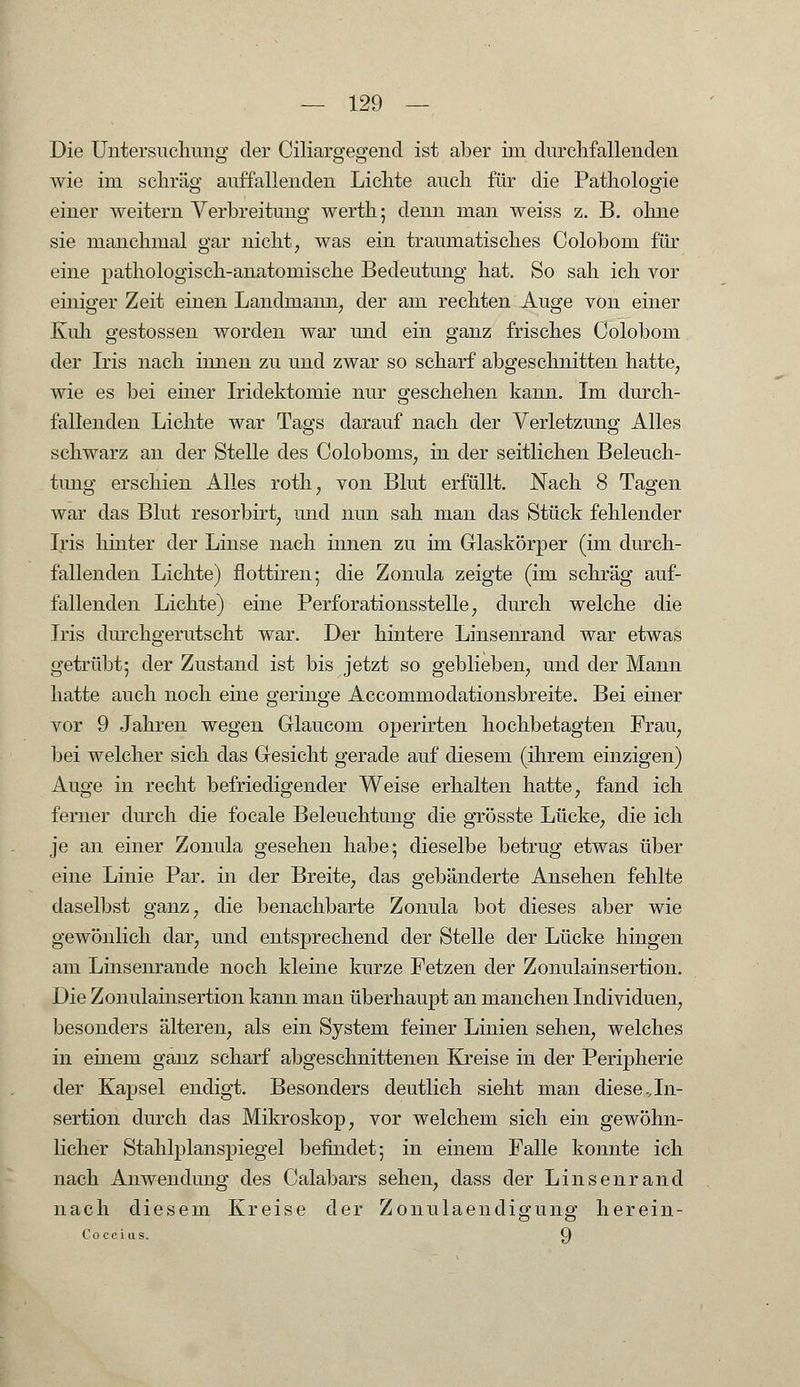 Die Untersuchung der Ciliargegend ist aber im durchfallenden wie im schräg auffallenden Lichte auch für die Pathologie einer weitern Verbreitung werth; denn man weiss z. B. ohne sie manchmal gar nicht, was ein traumatisches Colobom für eine pathologisch-anatomische Bedeutung hat. So sah ich vor einiger Zeit einen Lanclrnann, der am rechten Auge von einer Kuh gestossen worden war und ein ganz frisches Colobom der Iris nach innen zu und zwar so scharf abgeschnitten hatte, wie es bei einer Iridektomie nur geschehen kann. Im durch- fallenden Lichte war Tags darauf nach der Verletzung Alles schwarz an der Stelle des Coloboms, in der seitlichen Beleuch- tung erschien Alles roth, von Blut erfüllt. Nach 8 Tagen war das Blut resorbirt, und nun sah man das Stück fehlender Iris hinter der Linse nach innen zu im Glaskörper (im durch- fallenden Lichte) flottiren; die Zonula zeigte (im schräg auf- fallenden Lichte) eine Perforationsstelle, durch welche die Iris durchgerutscht war. Der hintere Linsenrand war etwas getrübt; der Zustand ist bis jetzt so geblieben, und der Mann hatte auch noch eine geringe Accommodationsbreite. Bei einer vor 9 Jahren wegen Glaucom operirten hochbetagten Frau, bei welcher sich das Gesicht gerade auf diesem (ihrem einzigen) Auge in recht befriedigender Weise erhalten hatte, fand ich ferner durch die focale Beleuchtung die grösste Lücke, die ich je an einer Zonula gesehen habe; dieselbe betrug etwas über eine Linie Par. in der Breite, das gebänderte Ansehen fehlte daselbst ganz, die benachbarte Zonula bot dieses aber wie gewönlich dar, und entsprechend der Stelle der Lücke hingen am Linsenrande noch kleine kurze Fetzen der Zonulainsertion. Die Zonulainsertion kann man überhaupt an manchen Individuen, besonders älteren, als ein System feiner Linien sehen, welches in einem ganz scharf abgeschnittenen Kreise in der Peripherie der Kapsel endigt. Besonders deutlich sieht man diese ..In- sertion durch das Mikroskop, vor welchem sich ein gewöhn- licher Stahlplanspiegel befindet; in einem Falle konnte ich nach Anwendung des Calabars sehen, dass der Linsenrand nach diesem Kreise der Zonulaendigung herein- Coccius. 9