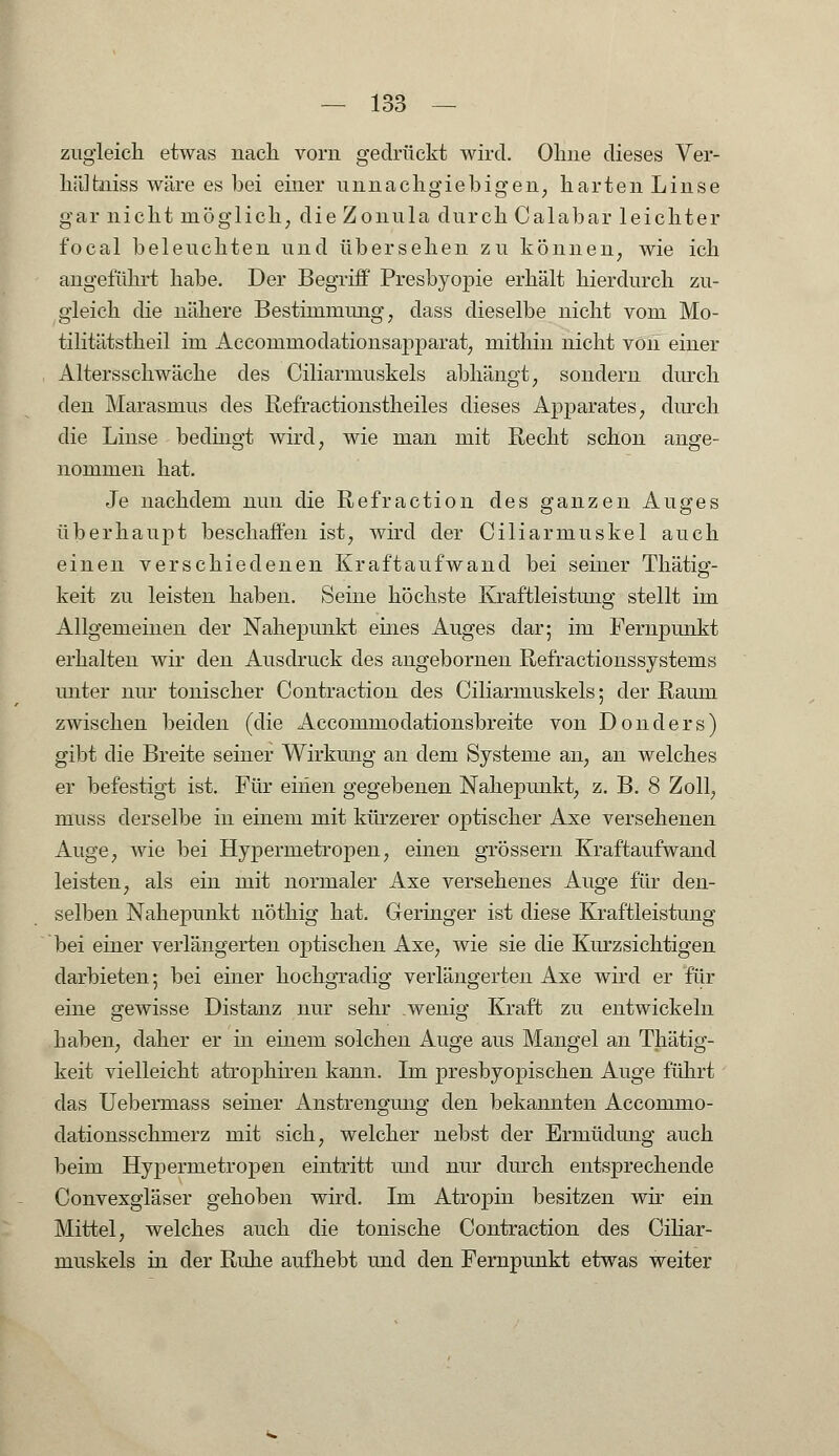 zugleich etwas nach vorn gedrückt wird. Ohne dieses Ver- hältniss wäre es bei einer unnachgiebigen, harten Linse gar nicht möglich, die Zonula durch Calabar leichter focal beleuchten und übersehen zu können, wie ich angeführt habe. Der Begriff Presbyopie erhält hierdurch zu- gleich die nähere Bestimmung, dass dieselbe nicht vom Mo- tilitätstheil im Accommodatioiisapparat, mithin nicht von einer Altersschwäche des Ciliarmuskels abhängt, sondern durch den Marasmus des Refractionstheiles dieses Apparates, durch die Linse bedingt wird, wie man mit Recht schon ange- nommen hat. Je nachdem nun die Refraction des ganzen Auges überhaupt beschaffen ist, wird der Ciliarmuskel auch einen verschiedenen Kraftaufwand bei seiner Thätig- keit zu leisten haben. Seine höchste Kraftleistung stellt im Allgemeinen der Nahepunkt eines Auges dar; im Fernpunkt erhalten wir den Ausdruck des angebornen Refractionssystems unter nur tonischer Contraction des Ciliarmuskels; der Raum zwischen beiden (die Accommodationsbreite von Donders) gibt die Breite seiner Wirkung an dem Systeme an, an welches er befestigt ist. Für einen gegebenen Nahepunkt, z. B. 8 Zoll, muss derselbe in einem mit kürzerer optischer Axe versehenen Auge, wie bei Hypermetropen, einen grössern Kraftaufwand leisten, als ein mit normaler Axe versehenes Auge für den- selben Nahepunkt nöthig hat. Geringer ist diese Kraftleistung bei einer verlängerten optischen Axe, wie sie die Kurzsichtigen darbieten; bei einer hochgradig verlängerten Axe wird er für eine gewisse Distanz nur sehr wenig Kraft zu entwickeln haben, daher er in einem solchen Auge aus Mangel an Thätig- keit vielleicht atrophiren kann. Im presbyopischen Auge führt das Uebermass seiner Anstrengung den bekannten Accommo- dationsschmerz mit sich, welcher nebst der Ermüdung auch beim Hypermetropen eintritt und nur durch entsprechende Convexgläser gehoben wird. Im Atropin besitzen wir ein Mittel, welches auch die tonische Contraction des Ciliar- muskels in der Ruhe aufhebt und den Fernpunkt etwas weiter