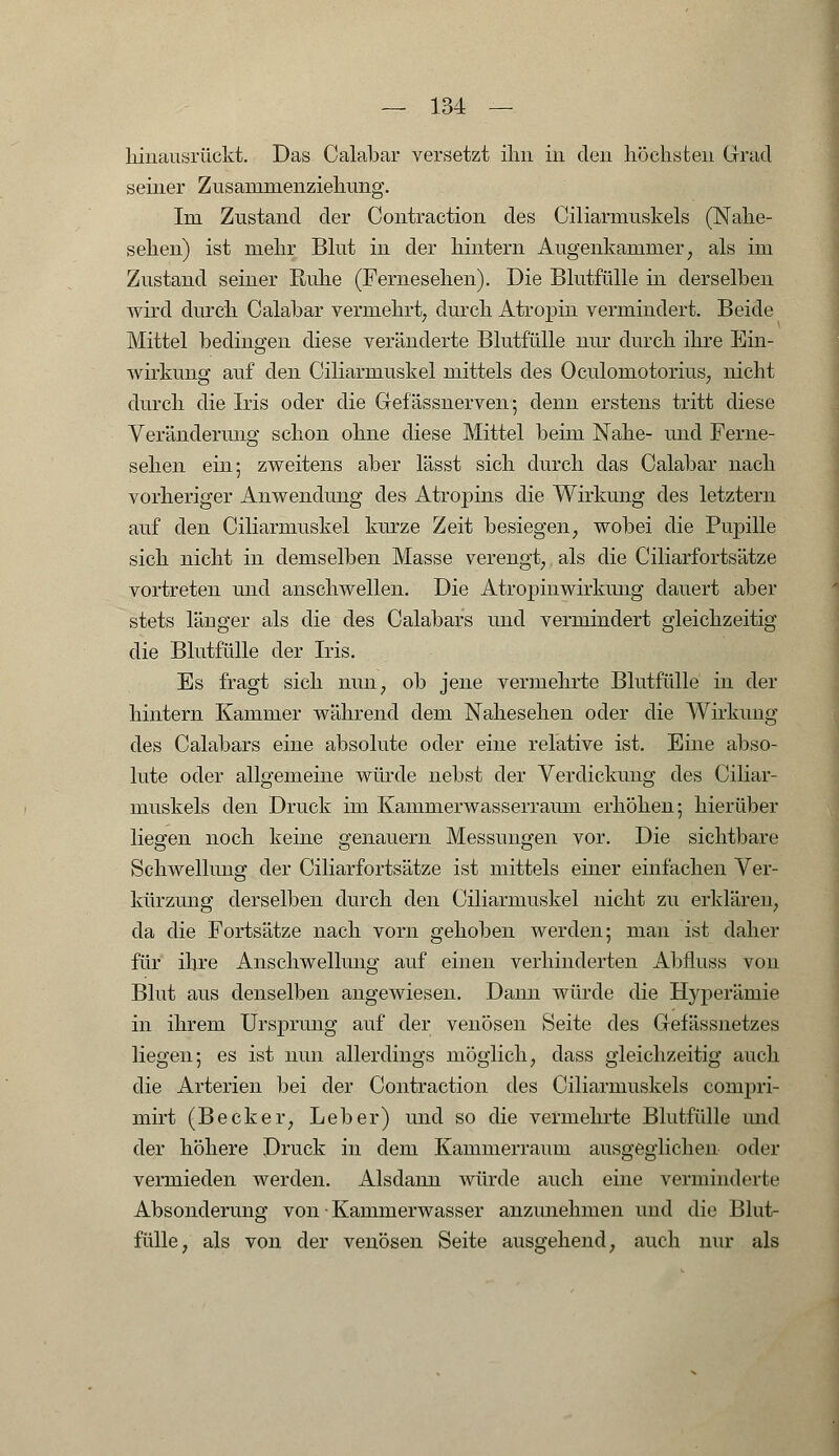 hinausrückt. Das Calabar versetzt ihn in den höchsten Grad seiner Zusanimenziehung. Im Zustand der Contraction des Ciliarmuskels (Nahe- sehen) ist mehr Blut in der hintern Augenkammer, als im Zustand seiner Ruhe (Fernesehen). Die Blutfülle in derselben wird durch Calabar vermehrt, durch Atropin vermindert. Beide Mittel bedingen diese veränderte Blutfülle nur durch ihre Ein- wirkung auf den Ciliarmuskel mittels des Oculoraotorius, nicht durch die Iris oder die Gefässnerven; denn erstens tritt diese Veränderung schon ohne diese Mittel beim Nahe- und Ferne- sehen ein; zweitens aber lässt sich durch das Calabar nach vorheriger Anwendung des Atropins die Wirkung des letztern auf den Ciliarmuskel kurze Zeit besiegen, wobei die Pupille sich nicht in demselben Masse verengt, als die Ciliarfortsätze vortreten und anschwellen. Die Atropinwirkung dauert aber stets länger als die des Calabars und vermindert gleichzeitig die Blutfülle der Iris. Es fragt sich nun, ob jene vermehrte Blutfülle in der hintern Kammer während dem Nahesehen oder die Wirkung des Calabars eine absolute oder eine relative ist. Eine abso- lute oder allgemeine würde nebst der Verdickung des Ciliar- muskels den Druck im Kammerwasserraum erhöhen; hierüber liegen noch keine genauem Messungen vor. Die sichtbare Schwellung der Ciliarfortsätze ist mittels einer einfachen Ver- kürzung derselben durch den Ciliarmuskel nicht zu erklären, da die Fortsätze nach vorn gehoben werden; man ist daher für ihre Anschwellung auf einen verhinderten Abfluss von Blut aus denselben angewiesen. Dann würde die Hyperämie in ihrem Ursprung auf der venösen Seite des Gefässnetzes liegen; es ist nun allerdings möglich, dass gleichzeitig auch die Arterien bei der Contraction des Ciliarmuskels compri- mirt (Becker, Leber) und so die vermehrte Blutfülle und der höhere Druck in dem Kammerraum ausgeglichen oder vermieden werden. Alsdann würde auch eine verminderte Absonderung von • Kammerwasser anzunehmen und die Blut- fülle, als von der venösen Seite ausgehend, auch nur als
