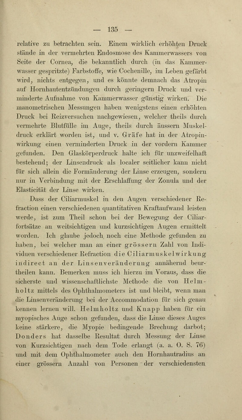 relative zu betrachten sein. Einem wirklich erhöhten Druck stände in der vermehrten Endosmose des Kammerwassers von Seite der Cornea, die bekanntlich durch (in das Kammer- wasser gespritzte) Farbstoffe, wie Cochenille, im Leben gefärbt wird, nichts entgegen, und es könnte demnach das Atropin auf Hornhautentzündungen durch geringern Druck und ver- minderte Aufnahme von Kammerwasser günstig wirken. Die manometrischen Messungen haben wenigstens einen erhöhten Druck bei Reizversuchen nachgewiesen, welcher theils durch vermehrte Blutfülle im Auge, theils durch äussern Muskel- druck erklärt worden ist, und v. Gräfe hat in der Atropin- wirkung einen verminderten Druck in der vordem Kammer gefunden. Den Glaskörperdruck halte ich für unzweifelhaft bestellend; der Linsendruck als localer seitlicher kann nicht für sich allein die Formänderung der Linse erzeugen, sondern nur in Verbindung mit der Erschlaffung der Zonula und der Elasticität der Linse wirken. Dass der Ciliarmuskel in den Augen verschiedener Re- fraction einen verschiedenen quantitativen Kraftaufwand leisten werde, ist zum Theil schon bei der Bewegung der Ciliar- fortsätze au weitsichtigen und kurzsichtigen Augen ermittelt worden. Ich glaube jedoch noch eine Methode gefunden zu haben, bei welcher man an einer grössern Zahl von Indi- viduen verschiedener Refraction die Ciliarmuskelwirkung indirect an der Linsenveränderung annähernd beur- theilen kann. Bemerken muss ich hierzu im Voraus, class die sicherste und wissenschaftlichste Methode die von Helm- holtz mittels des Ophthalmometers ist und bleibt, wenn man die Linsenveränderung bei der Accommodation für sich genau kennen lernen will. Helmholtz und Knapp haben für ein myopisches Auge schon gefunden, dass die Linse dieses Auges keine stärkere, die Myopie bedingende Brechung darbot; Donders hat dasselbe Resultat: durch Messung der Linse von Kurzsichtigen nach dem Tode erlangt (a. a. 0. S. 76) und mit dem Ophthalmometer auch den Hornhautradius an einer grössern Anzahl von Personen der verschiedensten