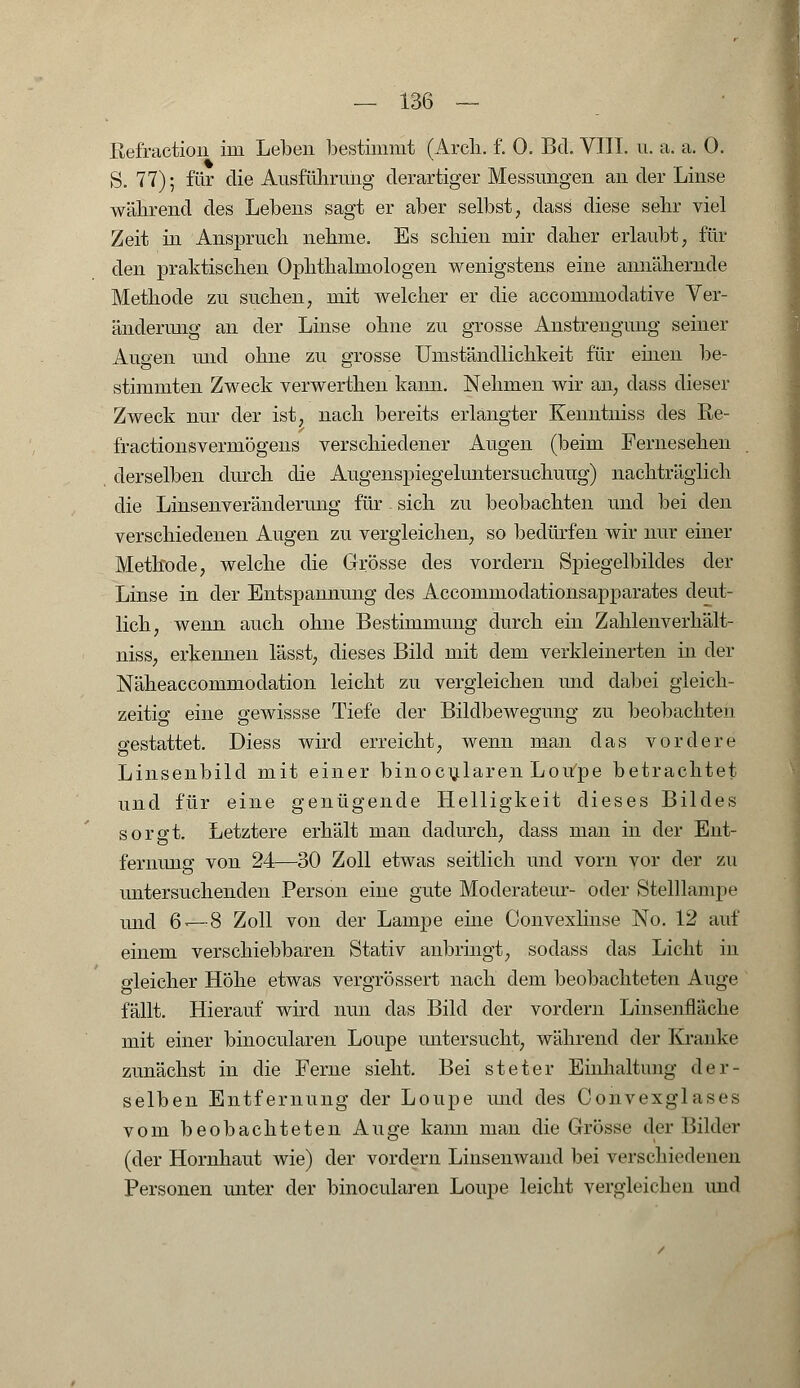 Refraction im Leben bestimmt (Arcli. f. 0. Bd. VIII. u. a. a. 0. S. 77); für die Ausführung derartiger Messungen an der Linse während des Lebens sagt er aber selbst, dass diese sehr viel Zeit in Anspruch nehme. Es schien mir daher erlaubt, für den praktischen Ophthalmologen wenigstens eine annähernde Methode zu suchen, mit welcher er die accommodative Ver- änderung an der Linse ohne zu grosse Anstrengung seiner Augen und ohne zu grosse Umständlichkeit für einen be- stimmten Zweck verwerthen kann. Nehmen wir an, dass dieser Zweck nur der ist, nach bereits erlangter Keiintniss des Re- fractionsvermögens verschiedener Augen (beim Fernesehen derselben durch die Augenspiegeluntersuchuug) nachträglich die Linsenveränderung für. sich zu beobachten und bei den verschiedenen Augen zu vergleichen, so bedürfen wir nur einer Methode, welche die Grösse des vordem Spiegelbildes der Linse in der Entspannung des Accommodationsapparates deut- lich, wenn auch ohne Bestimmung durch ein Zahlenverhält- niss, erkennen lässt, dieses Bild mit dem verkleinerten in der Näheaccommodation leicht zu vergleichen und dabei gleich- zeitig eine gewissse Tiefe der Bildbewegung zu beobachten gestattet. Diess wird erreicht, wenn man das vordere Linsenbild mit einer binocularen Loupe betrachtet und für eine genügende Helligkeit dieses Bildes sorgt. Letztere erhält man dadurch, dass man in der Ent- fernung von 24—30 Zoll etwas seitlich und vorn vor der zu untersuchenden Person eine gute Moderateur- oder Stelllampe und 6-—8 Zoll von der Lampe eine Oonvexlinse No. 12 auf einem verschiebbaren Stativ anbringt, sodass das Licht in gleicher Höhe etwas vergrössert nach dem beobachteten Auge fällt. Hierauf wird nun das Bild der vordem Linsenfläche mit einer binocularen Loupe untersucht, während der Kranke zunächst in die Ferne sieht. Bei steter Einhaltung der- selben Entfernung der Loupe und des Convexglases vom beobachteten Auge kann man die Grösse der Bilder (der Hornhaut wie) der vordem Linsenwand bei verschiedenen Personen unter der binocularen Loupe leicht vergleichen und