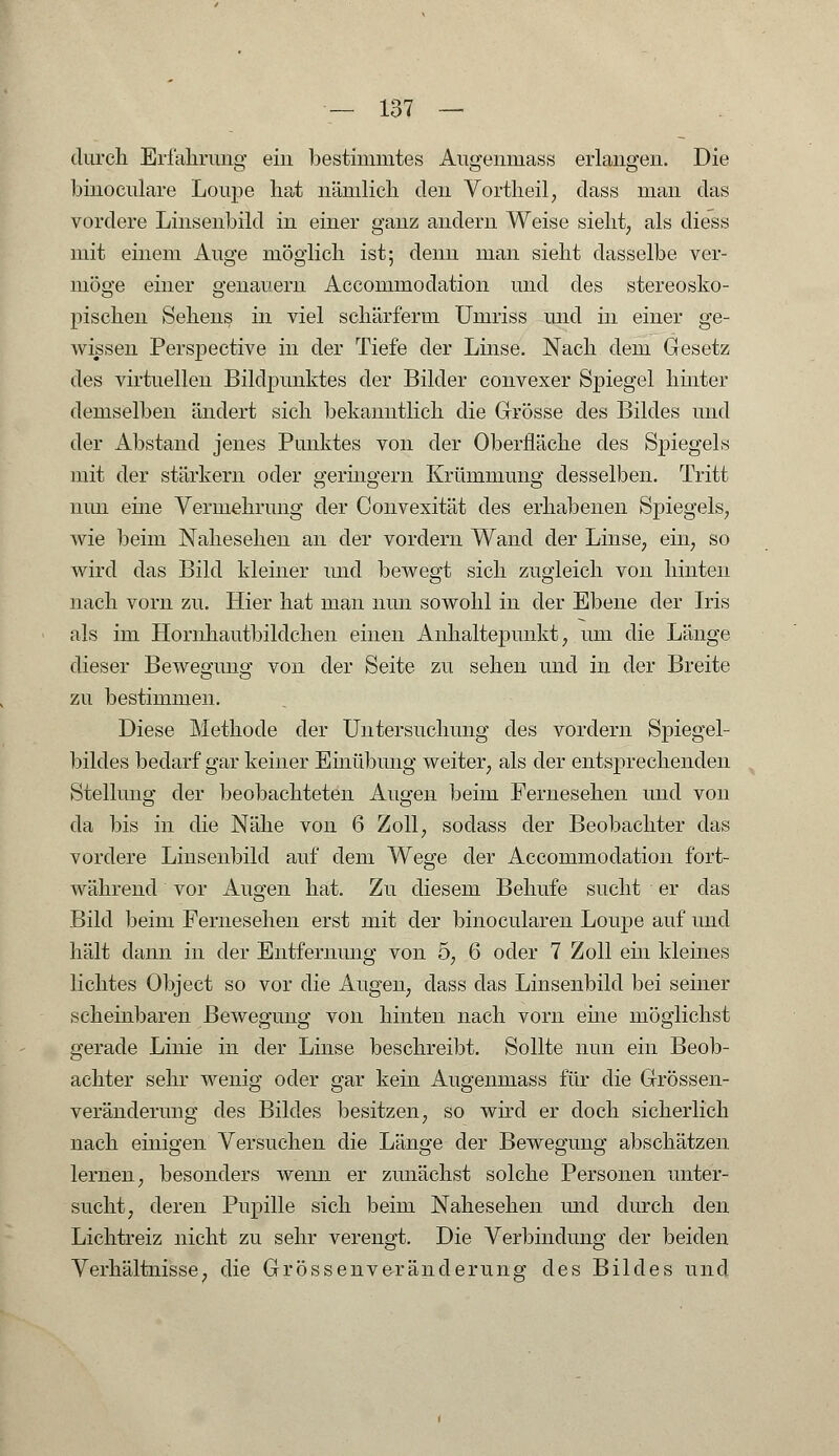 durch Erfahrung ein bestimmtes Augenmass erlangen. Die binoculare Loupe hat nämlich den Vortheil, dass man das vordere Linseiibild in einer ganz andern Weise sieht, als diess mit einem Auge möglich ist; denn man sieht dasselbe ver- möge einer genauem Accommodation und des stereosko- pischen Sehens in viel schärferm Umriss und in einer ge- wissen Perspective in der Tiefe der Linse. Nach dem Gesetz des virtuellen Bildpunktes der Bilder convexer Spiegel hinter demselben ändert sich bekanntlich die Grösse des Bildes und der Abstand jenes Punktes von der Oberfläche des Spiegels mit der stärkern oder geringern Krümmung desselben. Tritt nun eine Vermehrung der Convexität des erhabenen Spiegels, wie beim Nahesehen an der vordem Wand der Linse, ein, so wird das Bild kleiner und bewegt sich zugleich von hinten nach vom zu. Hier hat man nun sowohl in der Ebene der Iris als im Hornhautbildchen einen Aiihaltepunkt, um die Länge dieser Bewegung von der Seite zu sehen und in der Breite zu bestimmen. Diese Methode der Untersuchung des vordem Spiegel- bildes bedarf gar keiner Einübung weiter, als der entsprechenden Stellung der beobachteten Augen beim Fernesehen und von da bis in die Nähe von 6 Zoll, sodass der Beobachter das vordere Linseiibild auf dem Wege der Accommodation fort- während vor Augen hat. Zu diesem Behufe sucht er das Bild beim Fernesehen erst mit der binocularen Loupe auf und hält dann in der Entfernung von 5, 6 oder 7 Zoll ein kleines lichtes Object so vor die Augen, dass das Linsenbild bei seiner scheinbaren Bewegung von hinten nach vorn eine möglichst gerade Linie in der Linse beschreibt. Sollte nun ein Beob- achter sehr wenig oder gar kein Augenmass für die Grössen- veränderung des Bildes besitzen, so wird er doch sicherlich nach einigen Versuchen die Länge der Bewegung abschätzen lernen, besonders wenn er zunächst solche Personen unter- sucht, deren Pupille sich beim Nahesehen und durch den Lichtreiz nicht zu sehr verengt. Die Verbindung der beiden Verhältnisse, die Grössenveränderung des Bildes und